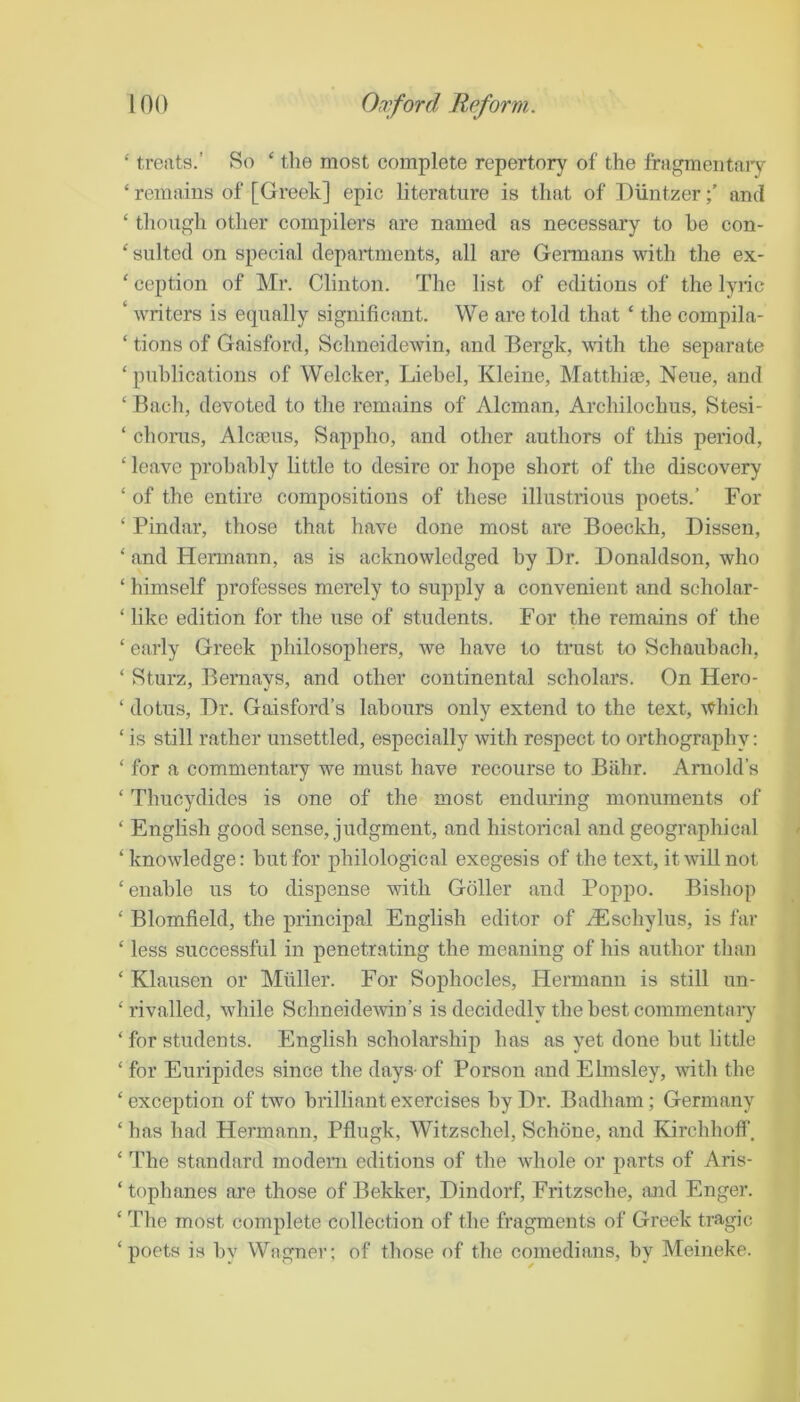 ‘ treats.’ So ‘ tlie most complete repertory of the fragmentai'y ‘ remains of [Greek] epic literature is that of Diintzerand ‘ though other compilers are named as necessary to be con- ' suited on special departments, all are Germans with the ex- ‘ ception of Mr. Clinton. The list of editions of the lyric ‘ writers is etpially significant. We are told that ‘ the compila- ‘ tions of Gaisford, Schneidewin, and Bergk, with the separate ‘ publications of Welcker, Liebel, Kleine, Matthiae, Neue, and ‘ Bach, devoted to the remains of Aleman, Archilochus, Stesi- ‘ chorus, Alca3us, Sappho, and other authors of this period, ‘ leave probably little to desire or hope short of the discovery ‘ of the entire compositions of these illustrious poets.’ For ‘ Pindar, those that have done most are Boeckh, Dissen, ‘ and Hermann, as is acknowledged by Dr. Donaldson, who ‘ himself professes merely to supply a convenient and scholar- ‘ like edition for the use of students. For the remains of the ‘ early Greek philosophers, we have to trust to Schaubach, ‘ Sturz, Bernays, and other continental scholars. On Hero- ‘ dotus. Dr. Gaisford’s labours only extend to the text, ivhich ‘ is still rather unsettled, especially with respect to orthography: ‘ for a commentary we must have recourse to Biihr. Arnold’s ‘ Thucydides is one of the most enduring monuments of ‘ English good sense, judgment, and historical and geographical ‘knowledge: but for philological exegesis of the text, it will not ‘enable us to dispense with Goller and Poppo. Bishop ‘ Blomfield, the principal English editor of ^Eschylus, is far ‘ less successful in penetrating the meaning of his author than ‘ Klausen or Miiller. For Sophocles, Hermann is still un- ‘ rivalled, while Schneidewin’s is decidedly the best commentary ‘ for students. English scholarship has as yet done but little ‘ for Euripides since the days- of Porson and Elmsley, with the ‘exception of two brilliant exercises by Dr. Badham; Germany ‘ has had Hermann, Pflugk, Witzschel, Schone, and Kirchhofi’. ‘ The standard modem editions of the whole or parts of Aris- ‘tophanes are those of Bekker, Dindorf, Fritzsche, mid Enger. ‘ The most complete collection of the fragments of Greek tragic ‘poets is by Wagner; of those of the comedians, by Meineke.