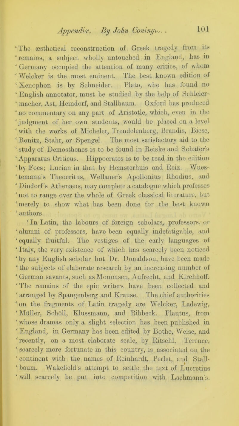 ‘ The fBsthetical reconstruction of Greek tragedy from its ‘remains, a subject wholly untouched in England, has in ‘ Germany occupied the attention of many critics, of whom ‘ Welcker is the most eminent. The best known edition of ‘ Xenophon is by Schneider. Plato, who has found no ‘ English annotator, must be studied by the help of Schleier- ‘ macher, Ast, Heindorf, and Stallbaum. Oxford has produced ‘ no commentary on any part of Aristotle, which, even in the ‘judgment of her own students, would be placed on a level ‘ with the works of Michelet, Trendelenberg, Brandis, Biese, ‘ Bouitz, Stahr, or Spengel. The most satisfactory aid to the ‘ study of Demosthenes is to be found in Reiske and Schafer’s ‘ Apparatus Criticus. Hippocrates is to be read in the edition ‘by Foes; Lucian in that by Hemsterhuis imd Beiz. Wues- ‘ temann’s Theocritus, Wellauer’s Apollonius Rhodius, and ‘ Dindorf’s Athena3us, may complete a catalogue which professes ‘ not to range over the whole of Greek classical literature, but ‘ merely to show what has been done for the best known ‘ authors. ‘In Latin, the labours of foreign scholars, professors, or ‘ alumni of professors, have been equally indefatigable, and ‘equally fruitful. The vestiges of the early languages of ‘ Italy, the very existence of which has scarcely been noticed ‘ by any English scholar but Dr. Donaldson, have been made ‘ the subjects of elaborate research by an increasing number of ‘ German savants, such as Mommsen, Aufrecht, and Kirchhoff. ‘The remains of the epic writers have been collected and ‘ arranged by Spangenberg and Ki’ause. The chief authorities ‘ on the fragments of Latin tragedy are Welcker, Ladewig, ‘ Muller, Scholl, Klussmann, and Ribbeck. Plautus, from ‘ whose dramas only a slight selection has been published in ‘ England, in Germany has been edited by Bothe, Weise, and ‘recently, on a most elaborate scale, by Ritschl. Terence, ‘ scarcely more fortunate in this country, is associated on the ‘ continent with the names of Reinhardt, Perlet, and Stall- ‘ baum. Wakefield’s attempt to settle the text of Lucretius ‘ will scarcely be put into competition with Lachmann’s.