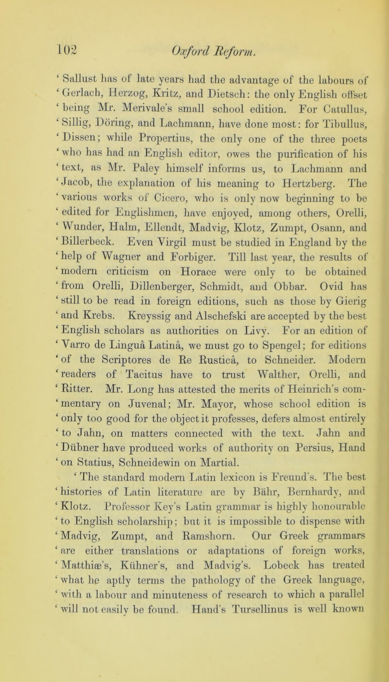 ‘ Sallust has of late years had the advantage of the labours of ‘ Gerlach, Herzog, Kritz, and Dietsch: the only English ollset ‘ being Mr. Merivale’s small school edition. For Catullus, ‘ Sillig, Doring, and Lachmann, have done most: for Tibullus, ‘Dissen; while Propertius, the only one of the three poets ‘ who has had an English editor, owes the purification of his ‘ text, as Mr. Paley himself informs us, to Lachmann and ‘Jacob, the explanation of his meaning to Hertzberg. The ‘ various works of Cicero, who is only now beginning to be ‘ edited for Englishmen, have enjoyed, among others, Orelli, ‘ VVunder, Halm, Ellendt, Madvig, Klotz, Zumpt, Osann, and ‘ Billerbeck. Even Virgil must be studied in England by the ‘help of Wagner and Eorbiger. Till last year, the results of ‘ modern criticism on Horace were only to be obtained ‘ from Orelli, Dillenberger, Schmidt, and Obbar. Ovid has ‘ still to be read in foreign editions, such as those by Gierig ‘ and Krebs. Kreyssig and Alschefski are accepted by the best ‘English scholars as authorities on Livy. For an edition of ‘ Varro de Lingua Latina, we must go to Spengel; for editions ‘ of the Scriptores de Ke Kustica, to Schneider. Modern ‘readers of Tacitus have to trust Walther, Orelli, and ‘ Bitter. Mr. Long has attested the merits of Heinrich’s com- ‘mentary on Juvenal; Mr. Mayor, whose school edition is ‘ only too good for the object it professes, defers almost entirely ‘ to Jahn, on matters connected with the text. Jahn and ‘ Dubner have produced works of authority on Persius, Hand ‘ on Statius, Schneidewin on Martial. ‘ The standard modern laitin lexicon is Freund’s. The best ‘ histories of Ijatin literature are by J3ahr, Pernbardy, and ‘ Klotz. Professor Key’s Latin grammar is highly honourable ‘ to English scholarship; but it is impossible to dispense with ‘ Madvig, Zumpt, and Kamshorn. Our Greek griimmars ‘ are either translations or adaptations of foreign works, ‘ Matthiee’s, Kiihner’s, and Madvig’s. Lobeck has treated ‘ what he aptly terms the pathology of the Greek language, ‘ with a labour and minuteness of research to which a parallel ‘ will not easilv be found. Hand’s Tursellinus is well known