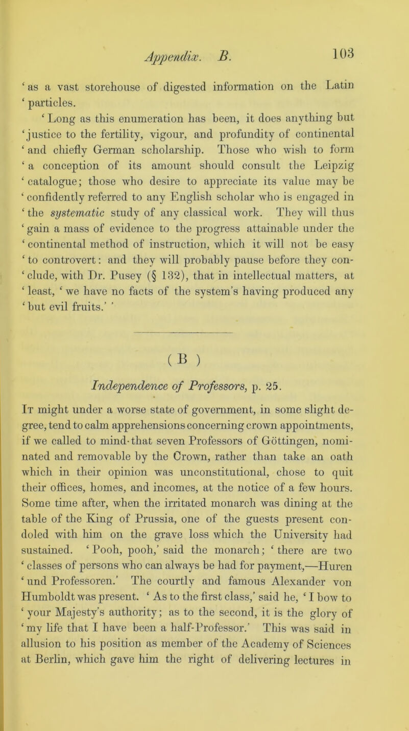 ‘ as a vast storehouse of digested information on the Latin ‘ particles. ‘ Long as this enumeration has been, it does anything but ‘justice to the fertility, vigour, and profundity of continental ‘ and chiefly German scholarship. Those who wdsh to form ‘ a conception of its amount should consult the Leipzig ‘ catalogue; those who desire to appreciate its value may he ‘ confidently referred to any English scholar who is engaged in ‘ the systematic study of any classical work. They will thus ‘ gain a mass of evidence to the progress attainable under the ‘ continental method of instruction, which it will not be easy ‘ to controvert: and they will probably pause before they con- ‘ elude, with Dr. Pusey (§ 132), that in intellectual matters, at ‘ least, ‘ we have no facts of the system’s having produced any ‘ but evil fruits.’ ’ (B ) Independence of Professors, p. 25. It might under a worse state of government, in some slight de- gree, tend to calm apprehensions concerning crown appointments, if we called to mind-that seven Professors of Gottingen, nomi- nated and removable by the Crown, rather than take an oath which in their opinion was unconstitutional, chose to quit their offices, homes, and incomes, at the notice of a few hours. Some time after, when the irritated monarch was dining at the table of the King of Prussia, one of the guests present con- doled with him on the grave loss which the University had sustained. ‘ Pooh, pooh,’ said the monarch; ‘ there are two ‘ classes of persons who can always be had for payment,—Huren ‘ und Professoren.’ The courtly and famous Alexander von Humboldt was present. ‘ As to the first class,’ said he, ‘ I bow to ‘ your Majesty’s authority; as to the second, it is the glory of ‘my life that I have been a half-Professor.’ This was said in allusion to his position as member of the Academy of Sciences at Berlin, which gave him the right of delivering lectures in