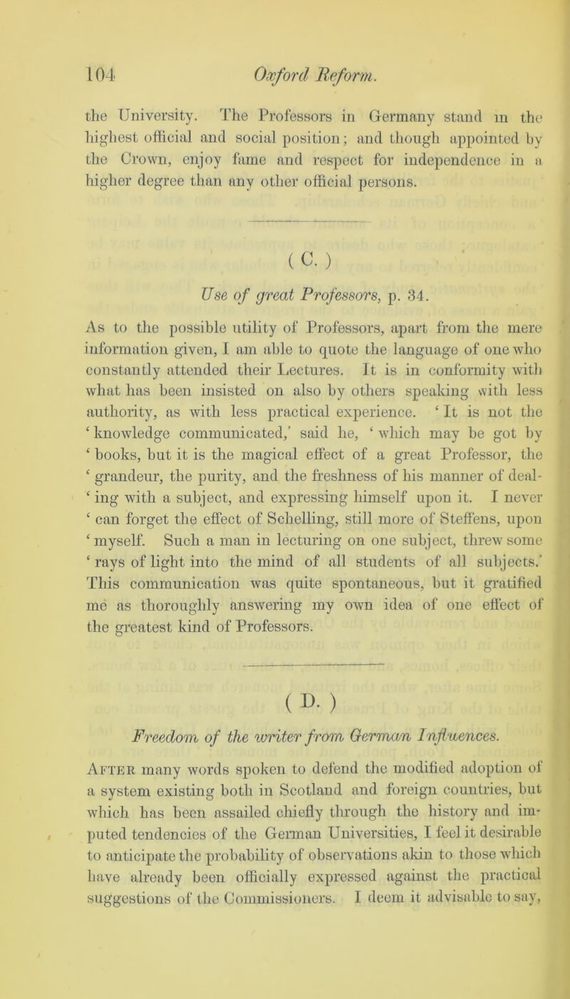 the University. The Professors in Germany stand in the highest official and social position; and though appointed by the Crown, enjoy fame and respect for independence in a higher degree than any other official persons. (C. ) Use of great Professors, p. 34. As to tlie possible utility of Professors, apart from the mere information given, I am able to quote the language of one who constantly attended their Lectures. It is in conformity with what has been insisted on also by others speaking with less authority, as with less practical exjierience. ‘ It is not the ‘ knowledge communicated,’ said he, ‘ which may be got by ‘ books, but it is the magical effect of a great Professor, the ‘ grandeur, the purity, and the freshness of his manner of deal- ‘ ing with a subject, and expressing himself upon it. I never ‘ can forget the effect of Schelling, still more of Steffens, upon ‘myself. Such a man in lecturing on one subject, threw some ‘ rays of light into the mind of all students of all subjects.’ This communication was quite spontaneous, but it gratified me as thoroughly answering my own idea of one effect oi' the greatest kind of Professors. ( D. ) Freedom of the writer from German Influences. After many words spoken to defend the modified adoption of a system existing both in Scotland and foreign countries, but which has been assailed chiefly through the history and im- puted tendencies of the German Universities, I feel it desirable to anticipate the probability of observations akin to those which have already been officially expressed against the practical suggestions of the Commissioners. I deem it advisable to say,