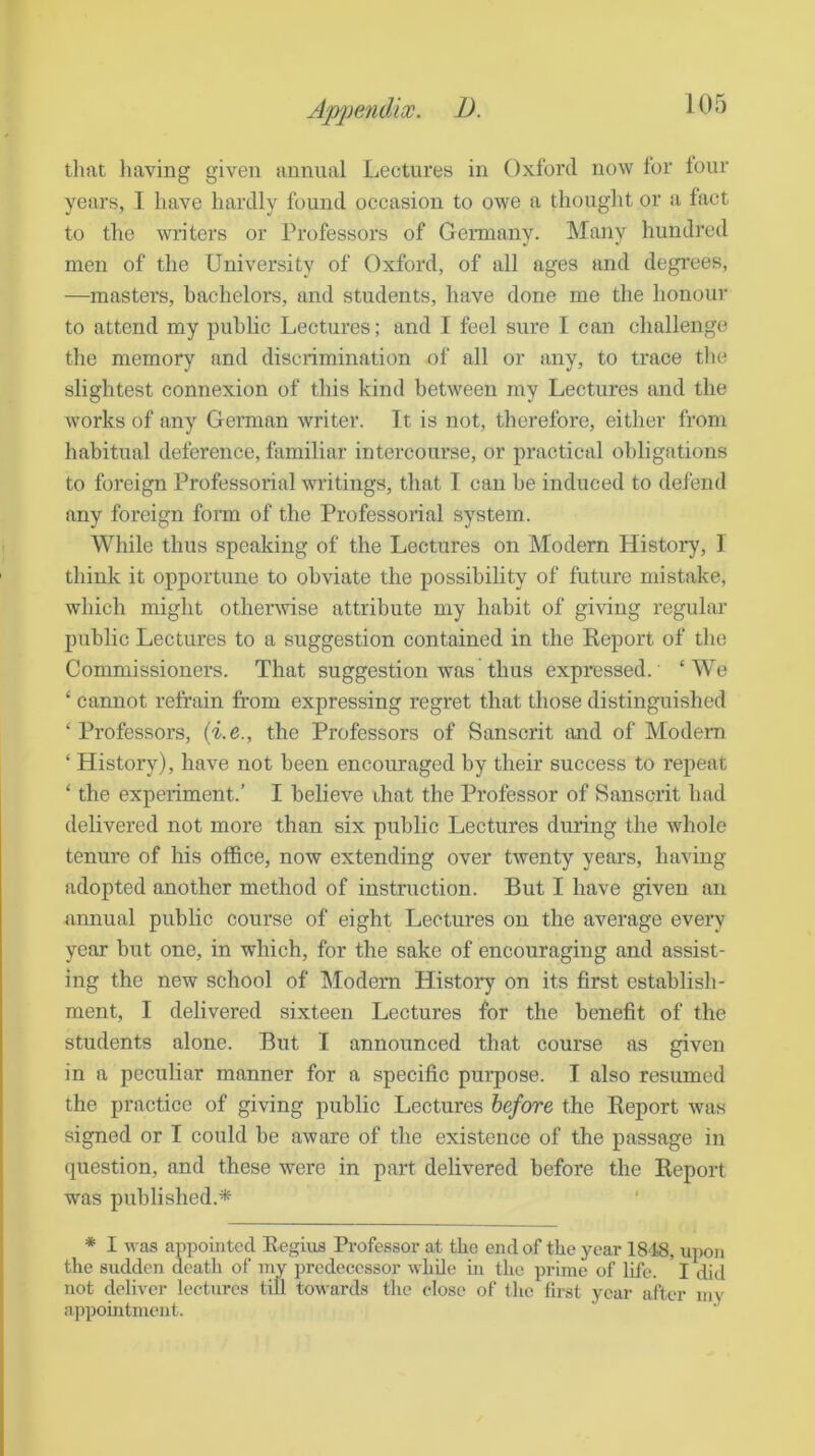 tliat having given annual Lectureb in Oxford now for lour years, 1 have hardly found occasion to owe a thought or a fact to the writers or Professors of Germany. Many hundred men of the University of Oxford, of all ages and degi'ees, —masters, bachelors, and students, have done me the honour to attend my public Lectures; and I feel sure I can challenge the memory and discrimination of all or any, to trace tlie slightest connexion of this kind between my Lectures and the works of any Gorman writer. It is not, therefore, either from liabitual deference, familiar intercourse, or practical obligations to foreign Professorial writings, that I can be induced to defend any foreign fonn of the Professorial system. Wliile thus speaking of the Lectures on Modern History, 1 think it opportune to obviate the possibility of future mistake, which might othenvise attribute my habit of giving regular public Lectures to a suggestion contained in the Keport of the Commissioners. That suggestion was thus expressed. ‘We ‘ cannot refrain from expressing regret that those distinguished ‘Professors, {i.e., the Professors of Sanscrit and of Modem ‘ History), have not been encouraged by their success to repeat ‘ the experiment.’ I believe that the Professor of Sanscrit had delivered not more than six public Lectures during the whole tenure of his office, now extending over twenty years, having adopted another method of instruction. But I have given an annual public course of eight Lectures on the average every year but one, in which, for the sake of encouraging and assist- ing the new school of Modem History on its first establish- ment, I delivered sixteen Lectures for the benefit of the students alone. But I announced that course as given in a peculiar manner for a specific purpose. I also resumed the practice of giving public Lectures before the Report was signed or I could be aware of the existence of the passage in question, and these were in part delivered before the Report was published.* * I was appointed Regius Professor at the end of the year 18'18, upon the sudden death of my predecessor while in the prime of life. ' I did not deliver lectures till towards the close of tlie first year after my appomtment.