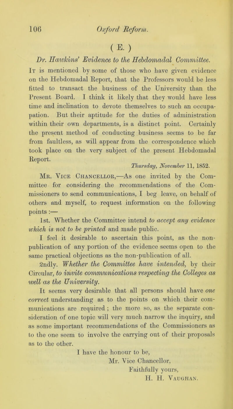 (E. ) Dr. Haiokind Evidence to the Hebdomadal Committee. It is mentioned by some of those who have given evidence on the Hebdomadal Eeport, that the Professors would be less fitted to transact the business of the University than the Present Board. I think it likely that they would have less time and inclination to devote themselves to such an occupa- pation. But their aptitude for the duties of administration within their own departments, is a distinct point. Certainly the present method of conducting business seems to be far from faultless, as will appear from the correspondence which took place on the very subject of the present Hebdomadal Report. Thursday, November 11, 1852. Mr. Vice Chancellor,—As one invited by the Com- mittee for considering the recommendations of the Com- missioners to send communications, I beg leave, on behalf of others and myself, to request information on the following points ;— 1st. Whether the Committee intend to accept any evidence ivhich is not to he printed and made public. I feel it desirable to ascertain tliis point, as the non- publication of any portion of the evidence seems ojien to the same practical objections as the non-publication of all. 2ndly. Whether the Committee have intended, by their Circular, to invite communications respecting the Colleges as well as the University. It seems very desirable that all persons should have one correct understanding as to the points on which their com- munications are required ; the more so, as the separate con- sideration of one topic will very much narrow the inquiry, and as some important recommendations of the Commissioners as to the one seem to involve the carrying out of their proposals as to the other. I have the honour to he, Mr. Vice Chancellor, Faithfully yours, H. H. Vaughan.