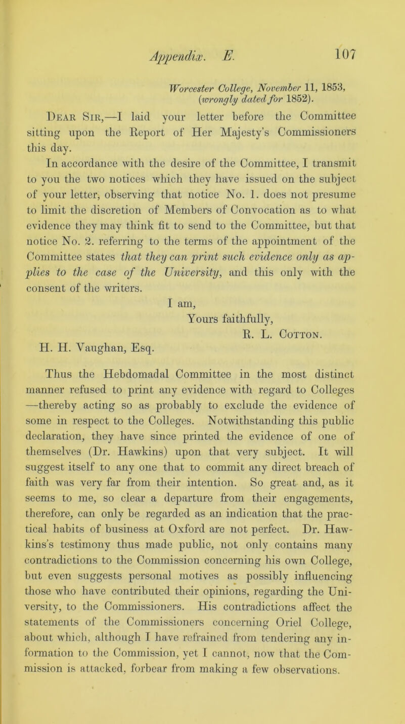 Worcester College, November 11, 1853, (^vrongly dated for 1852). Dear Sir,—I laid your letter before the Committee sitting upon the Beport of Her Majesty’s Commissioners this day. In accordance with the desire of the Committee, I transmit to you the two notices which they have issued on the subject of your letter, observing that notice No. 1. does not presume to limit the discretion of Members of Convocation as to what evidence they may think fit to send to the Committee, but that notice No. 2. referring to the terms of the appointment of the Committee states that they can ‘print such evidence only as ap- plies to the case of the University, and this only with the consent of the writers. I am. Yours faithfully, R. L. Cotton. H. H. Vaughan, Esq. Thus the Hebdomadal Committee in the most distinct manner refused to print any evidence with regard to Colleges —thereby acting so as probably to exclude the evidence of some in respect to the Colleges. Notwithstanding this public declaration, they have since printed the evidence of one of themselves (Dr. Hawkins) upon that very subject. It will suggest itself to any one that to commit any direct breach of faith was veiy far from their intention. So great and, as it seems to me, so clear a departure from their engagements, therefore, can only be regarded as an indication that the prac- tical habits of business at Oxford are not perfect. Dr. Haw- kins’s testimony thus made public, not only contains many contradictions to the Commission concerning his own College, but even suggests personal motives as possibly influencing those who have contributed their opinions, regarding the Uni- versity, to the Commissioners. His contradictions affect the statements of the Commissioners concerning Oriel College, about which, although I have refrained from tendering anv in- formation to the Commission, yet 1 cannot, now that the Com- mission is attacked, forbear from making a few observations.