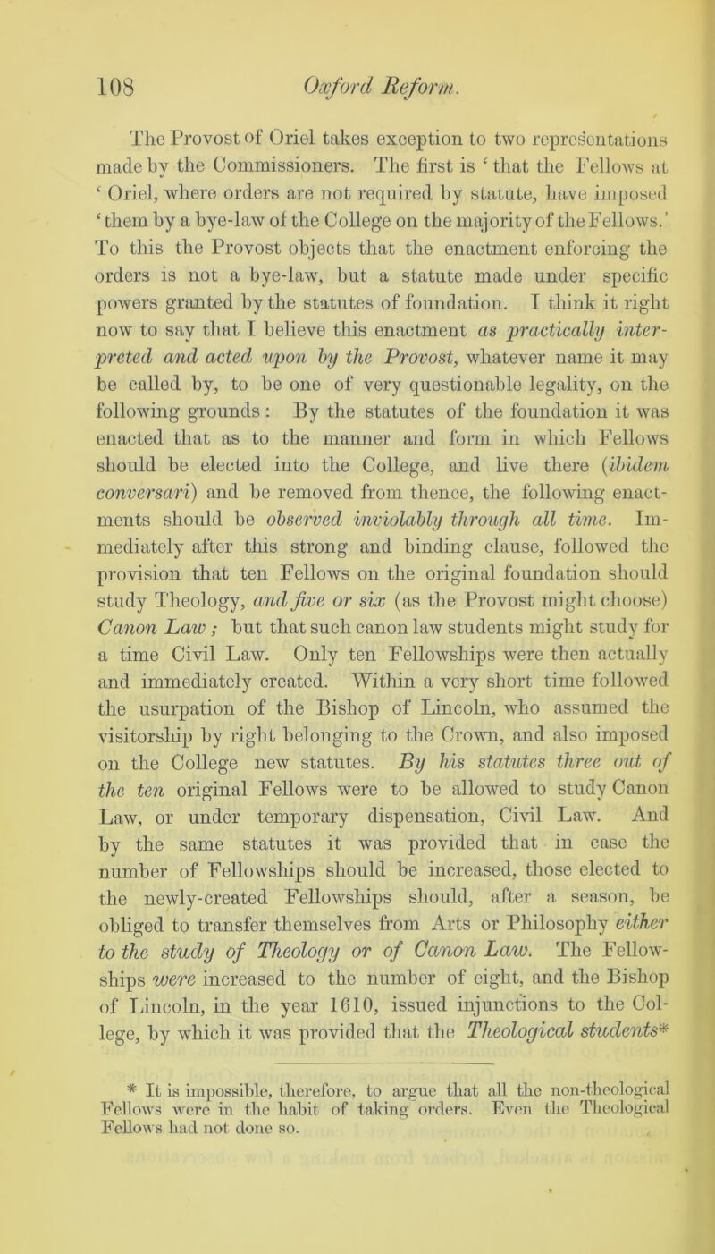 The Provost of Oriel takes exception to two representations made by the Commissioners. The first is ‘ that the Fellows at ‘ Oriel, where orders are not required hy statute, have imposed ‘ them hy a bye-law of the College on the majority of theFellows.’ To this the Provost ohjeots that the enactment enforcing the orders is not a bye-law, hut a statute made under specific powers granted hy the statutes of foundation. I think it right now to say that I believe this enactment as ‘practically inter- preted and acted upon hy the Provost, whatever name it may be called hy, to be one of very questionable legality, on the following grounds : By the statutes of the foundation it was enacted that as to the manner and form in which Fellows should be elected into the College, and hve there {ibidem conversari) and he removed from thence, the following enact- ments should he observed inviolably through all time. Im- mediately after this strong and binding clause, followed the provision that ten Fellows on the original foundation should study Theology, and five or six (as the Provost might choose) Canon Law; hut that such canon law students might study for a time Civil Law. Only ten Fellowships were then actually and immediately created. Within a \erj short time followed the usurpation of the Bishop of Lincoln, who assumed the visitorship hy right belonging to the Crown, and also imposed on the College new statutes. By his statutes three out of the ten original Fellows were to he allowed to study Canon Law, or under temporary dispensation. Civil Law. And by the same statutes it was provided that in case the number of Fellowships should be increased, those elected to the newly-created Fellowships should, after a season, be obliged to transfer themselves from Arts or Philosophy either to the study of Theology or of Ganan Law. The Fellow- ships were increased to the number of eight, and the Bishop of Lincoln, in the year 1010, issued injunctions to the Col- lege, by which it was provided that the Theological students'^ * It is impossible, therefore, to argue that all the non-theologieal Fellows were in the habit of taking orders. Even the Theological Fellows had not done so.