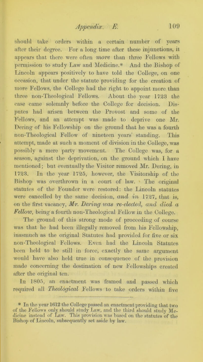 sliould take orders within a certain number of years after their degree. For a long time after these injunctions, it appears that there were often more than three Fellows with permission to study Law and Medicine.* And the Bishop of Lincoln appears positively to have told the College, on one occasion, that under the statute providing for the creation of more Fellows, the College had the right to appoint more than three non-Theological Fellows. About the year 1723 the ease came solemnly before the College for decision. Dis- putes had arisen between the Provost and some of the Fellows, and an attempt was made to deprive one Mr. Dering of his Fellowship on the ground that he was a fourth non-Theological Fellow of nineteen years’ standing. This attempt, made at such a moment of division in the College, was possibly a mere party movement. The College was, for a season, against the deprivation, on the ground which I have mentioned; hut eventually the Visitor removed Mr. Dering, in 1723. In the year 1725, however, the Visitorship of the Bishop was overthrown in a court of law. ‘ The original statutes of the Founder were restored: the Lincoln statutes were cancelled by the same decision, and in 1727, that is, on the first vacancy, Mr. Denng was re-elected, and died a Fellow, being a fourth non-Theological Fellow in the College. The ground of this strong mode of proceeding of course was that he had been illegally removed from liis Fellowship), inasmuch as the original Statutes had provided for five or six non-Theological Fellows. Even had the Lincoln Statutes been held to be still in force, exactly the same argument Avould have also held true in consequence of the provision made conceraing the destination of new Fellowships created after the original ten. In 1805, an enactment was framed and passed which required all Theological Fellows to take orders within five * In the year 1612 the College passed an enactment providing that two of the Fellows only should study Law, and the third should study Me- dicine instead of Law. This provision was based on the statutes of the Bishop of Lincoln, subsequently set aside by law.