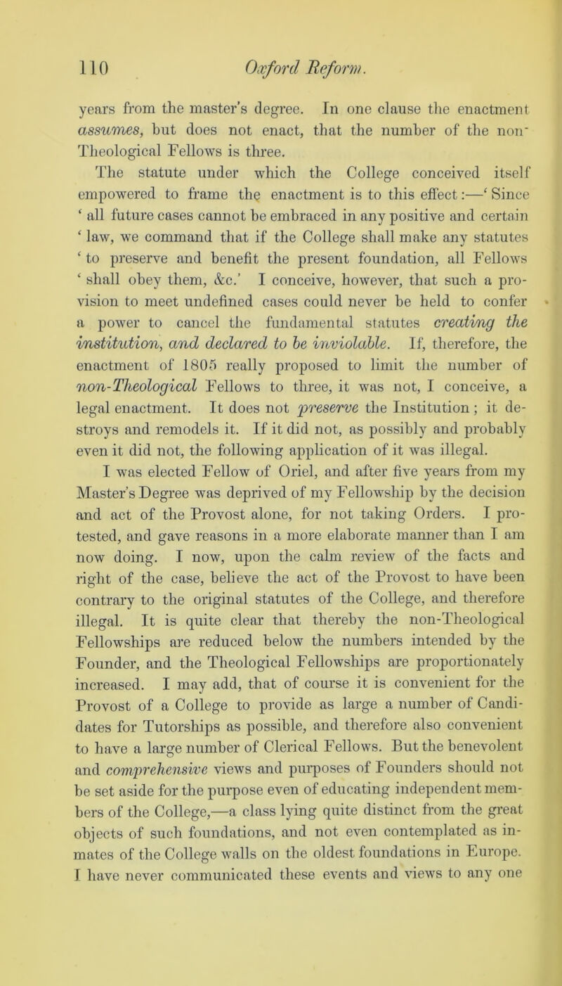 years from the master’s degree. In one clause tlie enactment assuraes, hut does not enact, that the number of the noir Theological Fellows is three. The statute under which the College conceived itself empowered to frame th§ enactment is to this effect:—‘ Since ‘ all future cases cannot be embraced in any positive and certnin ‘ law, we command that if the College shall make any statutes ‘to preserve and benefit the present foundation, all Fellows ‘ shall obey them, &c.’ I conceive, however, that such a pro- vision to meet undefined cases could never be held to confer a power to cancel the fiindamental statutes creating the institution, and declared to he noviolahle. If, therefore, the enactment of 1805 really proposed to limit the number of non-Theological Fellows to three, it was not, I conceive, a legal enactment. It does not preserve the Institution ; it de- stroys and remodels it. If it did not, as possibly and probably even it did not, the following application of it was illegal. I was elected Fellow of Oriel, and after five years from my Master’s Degree was deprived of my Fellowship by the decision and act of the Provost alone, for not taking Orders. I pro- tested, and gave reasons in a more elaborate mamier than I am now doing. I now, upon the calm review of the facts and right of the case, believe the act of the Provost to have been contrary to the original statutes of the College, and therefore illegal. It is quite clear that thereby the non-Theological Fellowships ai*e reduced below the numbers intended by the Founder, and the Theological Fellowships are proportionately increased. I may add, that of course it is convenient for the Provost of a College to provide as large a number of Candi- dates for Tutorships as possible, and therefore also convenient to have a large number of Clerical Fellows. But the benevolent and comprehensive views and purposes of Founders should not be set aside for the pui-pose even of educating independent mem- bers of the College,—a class lying quite distinct from the great objects of such foundations, and not even contemplated as in- mates of the College walls on the oldest foundations in Europe. I have never communicated these events and views to any one