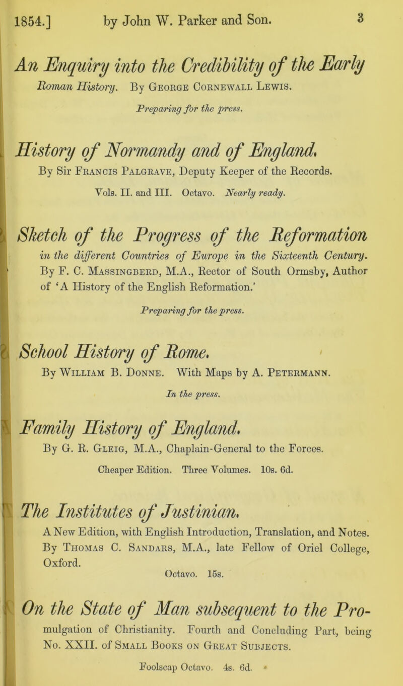 An Enquiry into the Credibility of the Early Roman History. By George Cornewall Lewis. Preparing for the press. History of Normandy and of England. By Sir Francis Palgrave, Deputy Keeper of the Hecords. Vols. II. and III. Octavo. Nea/rly ready. Sketch of the Progress of the Reformation in the different Countries of Europe in the Sixteenth Century. By F. C. Massingberd, M.A., Rector of South Ormsby, Author of ‘A History of the English Reformation.’ Preparing for the press. School History of Rome, * By William B. Donne, With Maps by A. Petermann. In the press. Family History of England, By G. R. Gleig, M.A., Chaplain-General to the Forces. Cheaper Edition. Three Volumes. 10s. 6d. S The Institutes of Justinian, A New Edition, with English Introduction, Translation, and Notes. By Thomas C. Sandars, M.A., late Fellow of Oriel College, Oxford. Octavo. 16s. On the State of Man subsequent to the Pro- mulgation of Christianity. Fourth and Concluding Part, being No. XXII. of Small Books on Great Subjects. Foolscap Octavo. Is. 6d. * k