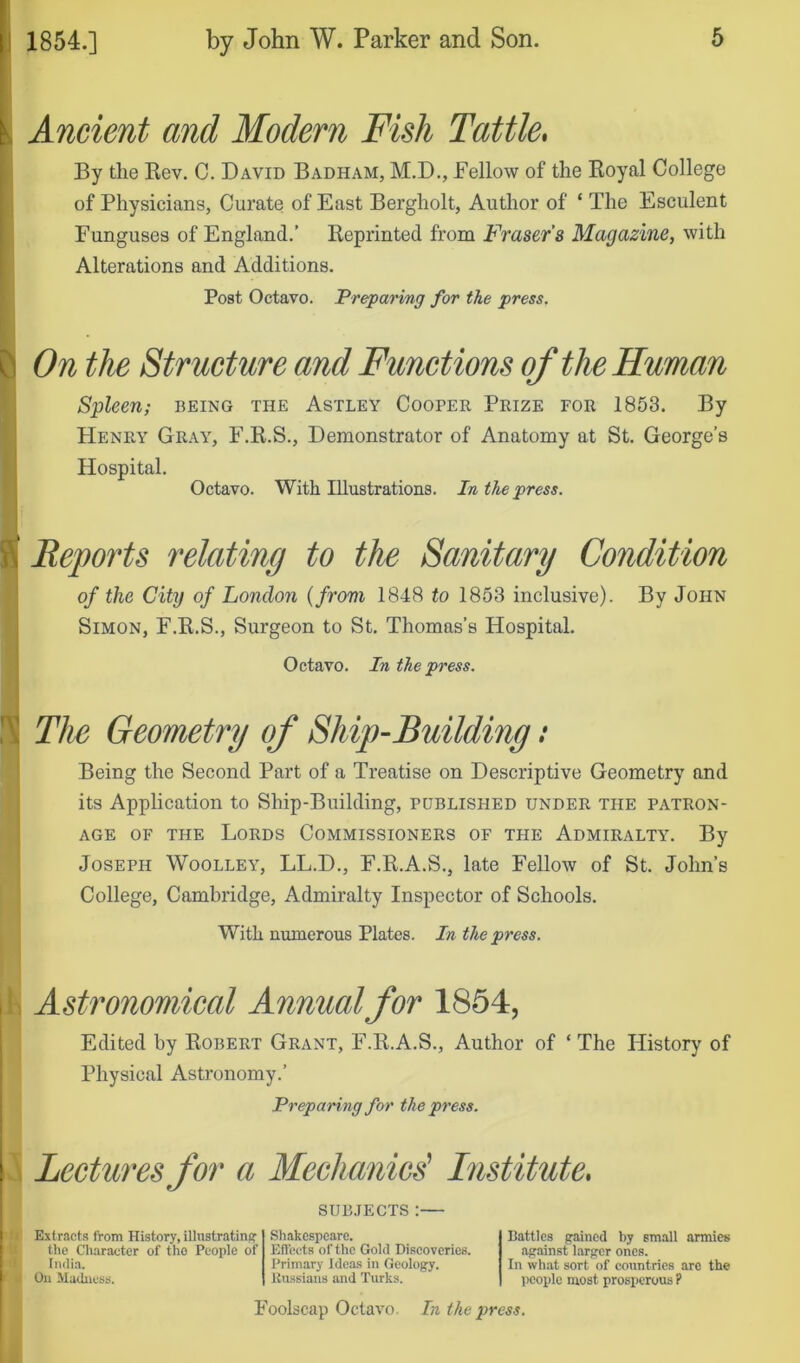 V Ancient and Modern Fish Tattle* By the Kev. C. David Badham, M.D., Fellow of the Eoyal College of Physicians, Curate of East Bergholt, Author of ‘ The Esculent r Funguses of England.’ Reprinted from Frasers Magazine, with Alterations and Additions. I* Post Octavo. Preparing for the press. On the Str ucture and Functions of the Human Spleen; being the Astley Cooper Prize for 1853. By PIenry Gr.a.y, F.R.S., Demonstrator of Anatomy at St. George’s Hospital. Octavo. With Illustrations. In the press. t Reports relating to the Sanitary Condition of the City of London {from 1848 to 1853 inclusive). By John Simon, F.R.S., Surgeon to St. Thomas’s Hospital. Octavo. In the press. Ii| The Geometry of Ship-Building: Being the Second Part of a Treatise on Descriptive Geometry and its Application to Ship-Building, published under the patron- age OF THE Lords Commissioners of the Admiralty. By Joseph Woolley, LL.D., F.R.A.S., late Fellow of St. John’s I College, Cambridge, Admiralty Inspector of Schools. With numerous Plates. In the press. h Astronomical Annual for 1864, Edited by Robert Grant, I'.R.A.S., Author of ‘ The History of Physical Astronomy.’ Preparing for the press. I Lectures for a Mechanic^ Institute* SUB.TECTS :— V Extracts from History, illustrating the Character of tho People of India. On Madness. Shakespeare. Effects of the Gold Discoveries. Primary Idca.s in Geology. Russians and Turks. Battles gained by small armies against larger ones. In what sort of countries are the people most prosperous ? Foolscap Octavo In the press.