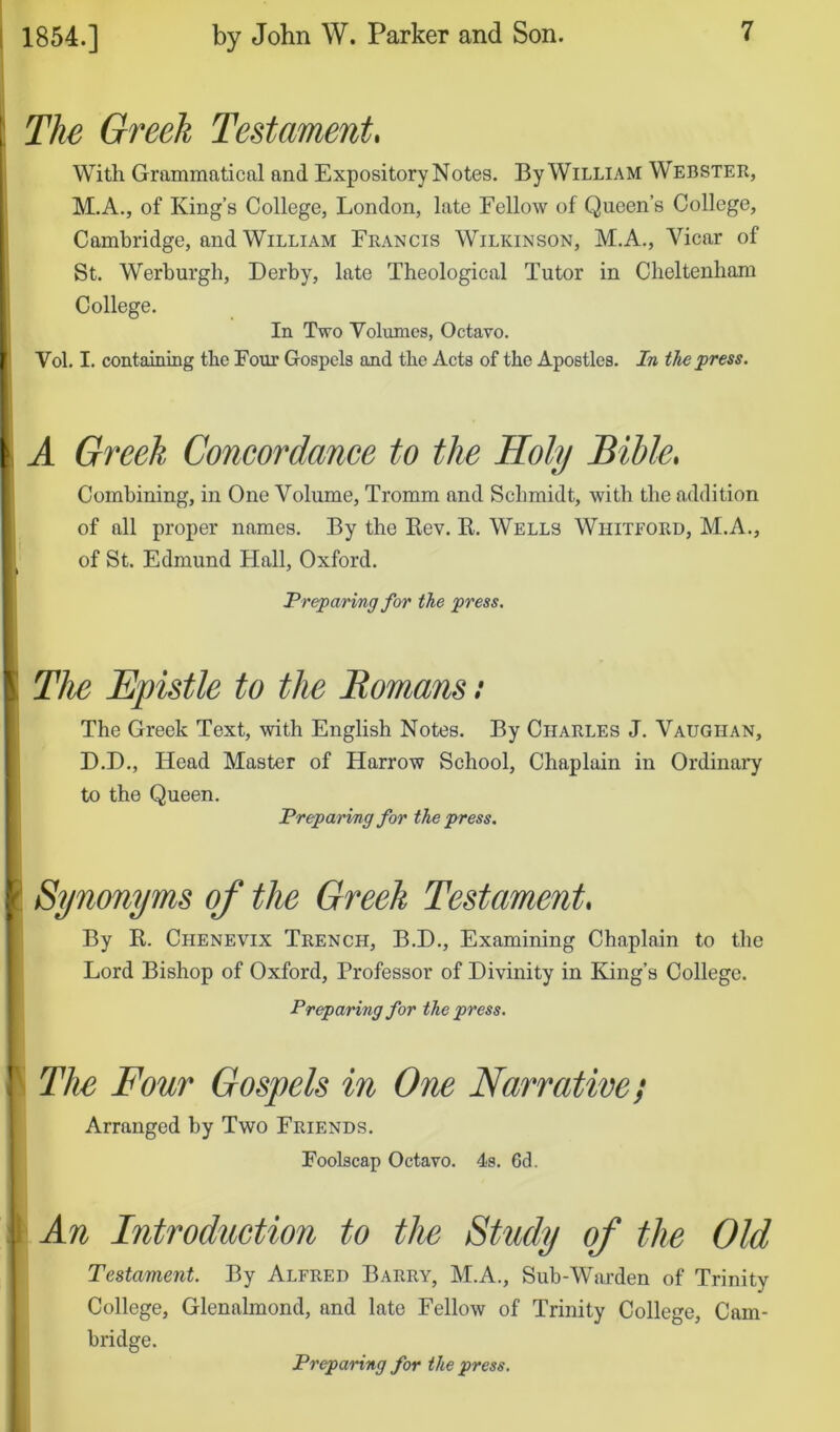 I The Greek Testament, j With Grammatical and Expository Notes. By William Webster, M.A., of King’s College, London, late Fellow of Queen’s College, Cambridge, and William Francis Wilkinson, M.A., Vicar of St. Werburgh, Derby, late Theological Tutor in Cheltenham College. In Two Volumes, Octavo. Vol. I. containing the Four Gospels and the Aets of the Apostles. In the press. \ A Greek Concordance to the Holy Bible* Combining, in One Volume, Tromm and Schmidt, with the addition of all proper names. By the Kev. E. Wells Whitford, M.A., of St. Edmund Hall, Oxford. Preparing for the press. \ The Epistle to the Eomans: The Greek Text, with English Notes. By Charles J. Vaughan, D.D., Head Master of Harrow School, Chaplain in Ordinai'y to the Queen. Preparing for the press. \ Synonyms of the Greek Testament* 1 By K. Chenevix Trench, B.D., Examining Chaplain to the 1 Lord Bishop of Oxford, Professor of Divinity in King’s College. ■ Preparing for the press. ! The Four Gospels in One Narrative; Arranged by Two Friends. Foolscap Octavo. 4s. 6d. I An Introduction to the Study of the Old j Testament. By Alfred Barry, M.A., Sub-Warden of Trinity College, Glenalmond, and late Fellow of Trinity College, Cam- bridge. Preparing for the press.