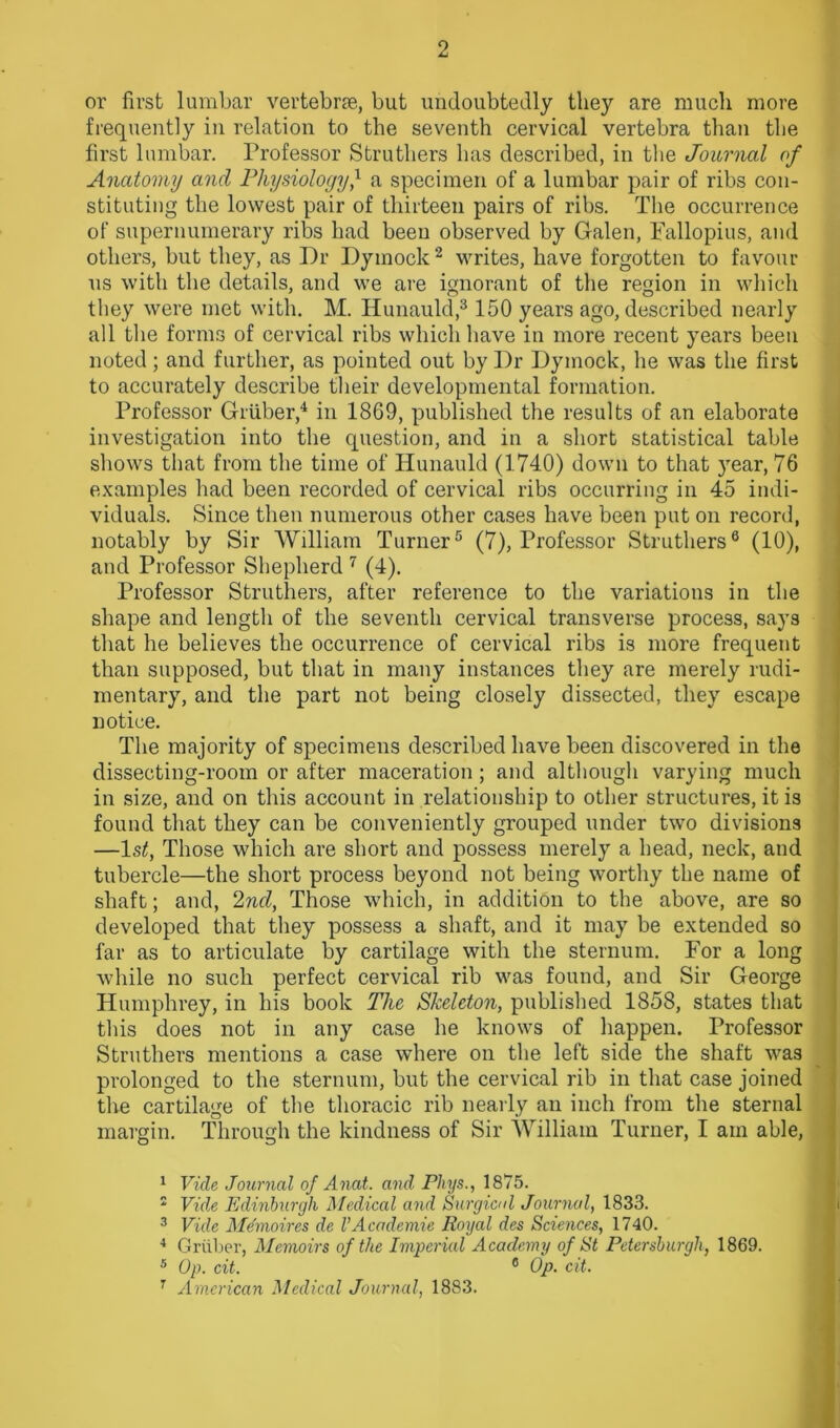 or first lumbar vertebrae, but undoubtedly they are much more frequently in relation to the seventh cervical vertebra than the first lumbar. Professor Struthers has described, in the Journal of Anatomy and Physiologyf a specimen of a lumbar pair of ribs con- stituting the lowest pair of thirteen pairs of ribs. The occurrence of supernumerary ribs had been observed by Galen, Fallopius, and others, but they, as Dr Dymock1 2 writes, have forgotten to favour us with the details, and we are ignorant of the region in which they were met with. M. Hunauld,3150 years ago, described nearly all the forms of cervical ribs which have in more recent years been noted; and further, as pointed out by Dr Dymock, he was the first to accurately describe their developmental formation. Professor Gruber,4 in 1869, published the results of an elaborate investigation into the question, and in a short statistical table shows that from the time of Hunauld (1740) down to that year, 76 examples had been recorded of cervical ribs occurring in 45 indi- viduals. Since then numerous other cases have been put on record, notably by Sir William Turner5 (7), Professor Struthers6 (10), and Professor Shepherd 7 (4). Professor Struthers, after reference to the variations in the shape and length of the seventh cervical transverse process, says that he believes the occurrence of cervical ribs is more frequent than supposed, but that in many instances they are merely rudi- mentary, and the part not being closely dissected, they escape notice. The majority of specimens described have been discovered in the dissecting-room or after maceration ; and although varying much in size, and on this account in relationship to other structures, it is found that they can be conveniently grouped under two divisions —1st, Those which are short and possess merely a head, neck, and tubercle—the short process beyond not being worthy the name of shaft; and, 2nd, Those which, in addition to the above, are so developed that they possess a shaft, and it may be extended so far as to articulate by cartilage with the sternum. For a long while no such perfect cervical rib was found, and Sir George Humphrey, in his book The Skeleton, published 1858, states that this does not in any case he knows of happen. Professor Struthers mentions a case where on the left side the shaft was prolonged to the sternum, but the cervical rib in that case joined the cartilage of the thoracic rib nearly an inch from the sternal margin. Through the kindness of Sir William Turner, I am able, 1 Vide Journal of Anat. and Pliys., 1875. 2 Vide Edinburgh Medical and Surgical Journal, 1833. 3 Vide Mdmoires de VAcademic Royal des Sciences, 1740. 4 Griiber, Memoirs of the Imperial Academy of St Petersburgh, 1869. 5 Op. cit. 0 Op. cit. 7 American Medical Journal, 1883.