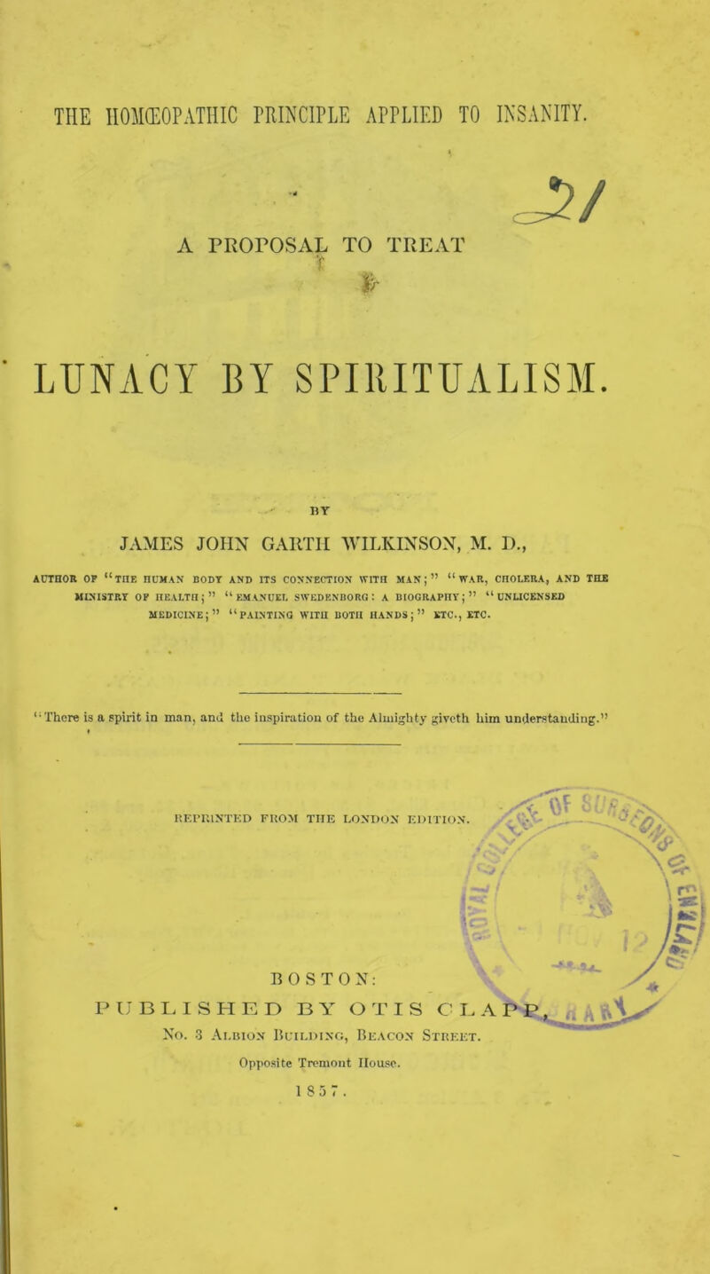 THE HOMEOPATHIC PRINCIPLE APPLIED TO INSANITY. j?/ A PROPOSAL TO TREAT I LUNACY BY SPIRITUALISM. nr JAMES JOHN GARTH WILKINSON, M. I)., AUTHOR OP “THE HUMAN BODY AND ITS CONNECTION WITH MAN;” “ WAR, CHOLERA, AND THE MINISTRY OP HEALTH;” “EMANUEL SWEDENBORG: A BIOGRAPHY;” “ UNLICENSED medicine;” “PAINTING WITH BOTH hands;” ETC., ETC. “There is a spirit in man, and the inspiration of the Almighty giveth him understanding.” REPRINTED FROM THE LONDON EDITION. & \c~- BOSTON: PUBLISHED BY OTIS CL A PP, , No. 3 Albion Building, Beacon Street. Opposite Tremont House.