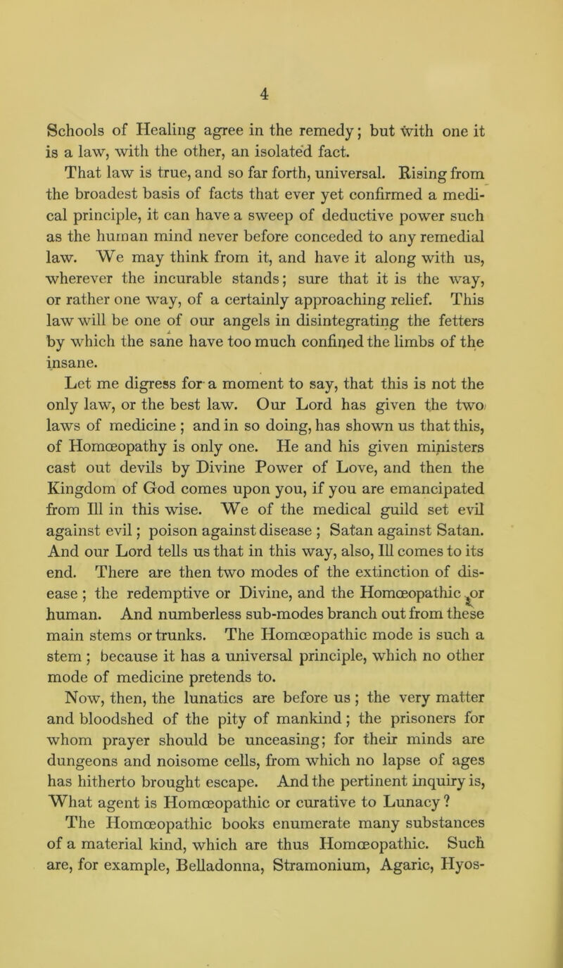 Schools of Healing agree in the remedy; but \vith one it is a law, with the other, an isolated fact. That law is true, and so far forth, universal. Rising from the broadest basis of facts that ever yet confirmed a medi- cal principle, it can have a sweep of deductive power such as the human mind never before conceded to any remedial law. We may think from it, and have it along with us, wherever the incurable stands; sure that it is the way, or rather one way, of a certainly approaching relief. This law will be one of our angels in disintegrating the fetters by which the sane have too much confined the limbs of the insane. Let me digress for a moment to say, that this is not the only law, or the best law. Our Lord has given the two laws of medicine ; and in so doing, has shown us that this, of Homoeopathy is only one. He and his given ministers cast out devils by Divine Power of Love, and then the Kingdom of God comes upon you, if you are emancipated from 111 in this wise. We of the medical guild set evil against evil; poison against disease ; Satan against Satan. And our Lord tells us that in this way, also, 111 comes to its end. There are then two modes of the extinction of dis- ease ; the redemptive or Divine, and the Homoeopathic ^or human. And numberless sub-modes branch out from these main stems or trunks. The Homoeopathic mode is such a stem ; because it has a universal principle, which no other mode of medicine pretends to. Now, then, the lunatics are before us ; the very matter and bloodshed of the pity of mankind; the prisoners for whom prayer should be unceasing; for their minds are dungeons and noisome cells, from which no lapse of ages has hitherto brought escape. And the pertinent inquiry is, What agent is Homoeopathic or curative to Lunacy ? The Homoeopathic books enumerate many substances of a material kind, which are thus Homoeopathic. Such are, for example, Belladonna, Stramonium, Agaric, Hyos-