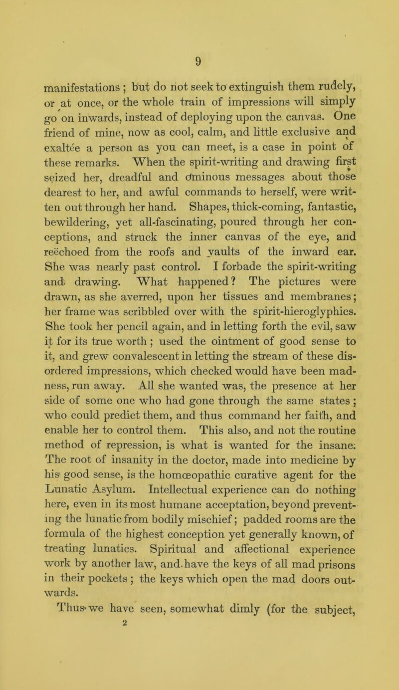 manifestations ; but do not seek to extinguish therm rudely, or at once, or the whole train of impressions will simply go on inwards, instead of deploying upon the canvas. One friend of mine, now as cool, calm, and little exclusive and exaltee a person as you can meet, is a case in point of these remarks. When the spirit-writing and drawing first seized her, dreadful and tfminous messages about those dearest to her, and awful commands to herself, were writ- ten out through her hand. Shapes, thick-coming, fantastic, bewildering, yet all-fascinating, poured through her con- ceptions, and struck the inner canvas of the eye, and reechoed from the roofs and vaults of the inward ear. She was nearly past control. I forbade the spirit-writing and drawing. What happened? The pictures were drawn, as she averred, upon her tissues and membranes; her frame was scribbled over with the spirit-hieroglyphics. She took her pencil again, and in letting forth the evil, saw it for its true worth ; used the ointment of good sense to it, and grew convalescent in letting the stream of these dis- ordered impressions, which checked would have been mad- ness, run away. All she wanted was, the presence at her side of some one who had gone through the same states ; who could predict them, and thus command her faith, and enable her to control them. This also, and not the routine method of repression, is what is wanted for the insane: The root of insanity in the doctor, made into medicine by his good sense, is the homoeopathic curative agent for the Lunatic Asylum. Intellectual experience can do nothing here, even in its most humane acceptation, beyond prevent- ing the lunatic from bodily mischief; padded rooms are the formula of the highest conception yet generally known, of treating lunatics. Spiritual and affectional experience work by another law, and. have the keys of all mad prisons in their pockets ; the keys which open the mad doors out- wards. Thus* we have seen, somewhat dimly (for the subject, 2