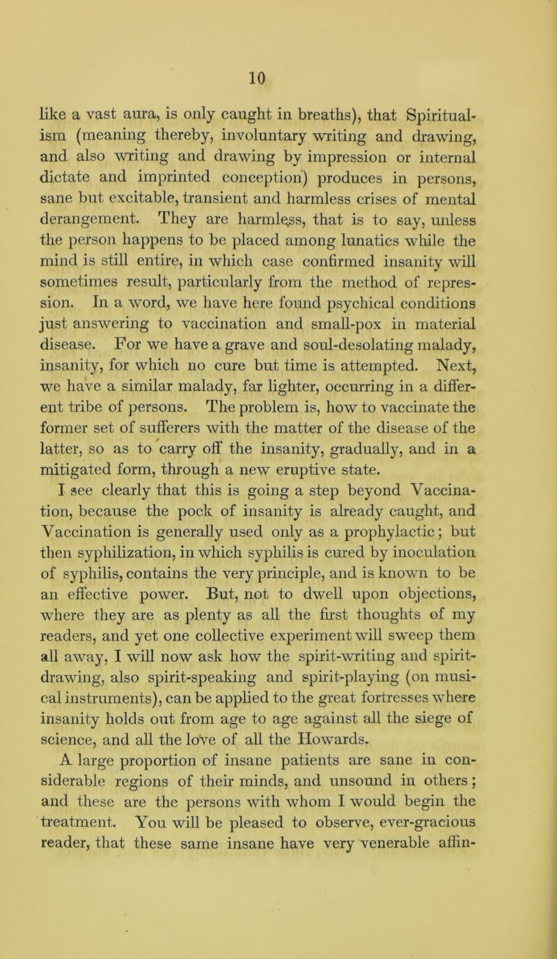 like a vast aura, is only caught in breaths), that Spiritual- ism (meaning thereby, involuntary writing and drawing, and also writing and drawing by impression or internal dictate and imprinted conception) produces in persons, sane but excitable, transient and harmless crises of mental derangement. They are harmless, that is to say, unless the person happens to be placed among lunatics while the mind is still entire, in which case confirmed insanity will sometimes result, particularly from the method of repres- sion. In a word, we have here found psychical conditions just answering to vaccination and small-pox in material disease. For we have a grave and soul-desolating malady, insanity, for which no cure but time is attempted. Next, we have a similar malady, far lighter, occurring in a differ- ent tribe of persons. The problem is, how to vaccinate the former set of sufferers with the matter of the disease of the latter, so as to carry off the insanity, gradually, and in a mitigated form, through a new eruptive state. I see clearly that this is going a step beyond Vaccina- tion, because the pock of insanity is already caught, and Vaccination is generally used only as a prophylactic; but then syphilization, in which syphilis is cured by inoculation of syphilis, contains the very principle, and is known to be an effective power. But, not to dwell upon objections, ■where they are as plenty as all the first thoughts of my readers, and yet one collective experiment will sweep them all away, I will now ask how the spirit-writing and spirit- drawing, also spirit-speaking and spirit-playing (on musi- cal instruments), can be applied to the great fortresses where insanity holds out from age to age against all the siege of science, and all the love of all the Howards. A large proportion of insane patients are sane in con- siderable regions of their minds, and unsound in others ; and these are the persons with whom I would begin the treatment. You will be pleased to observe, ever-gracious reader, that these same insane have very venerable affin-