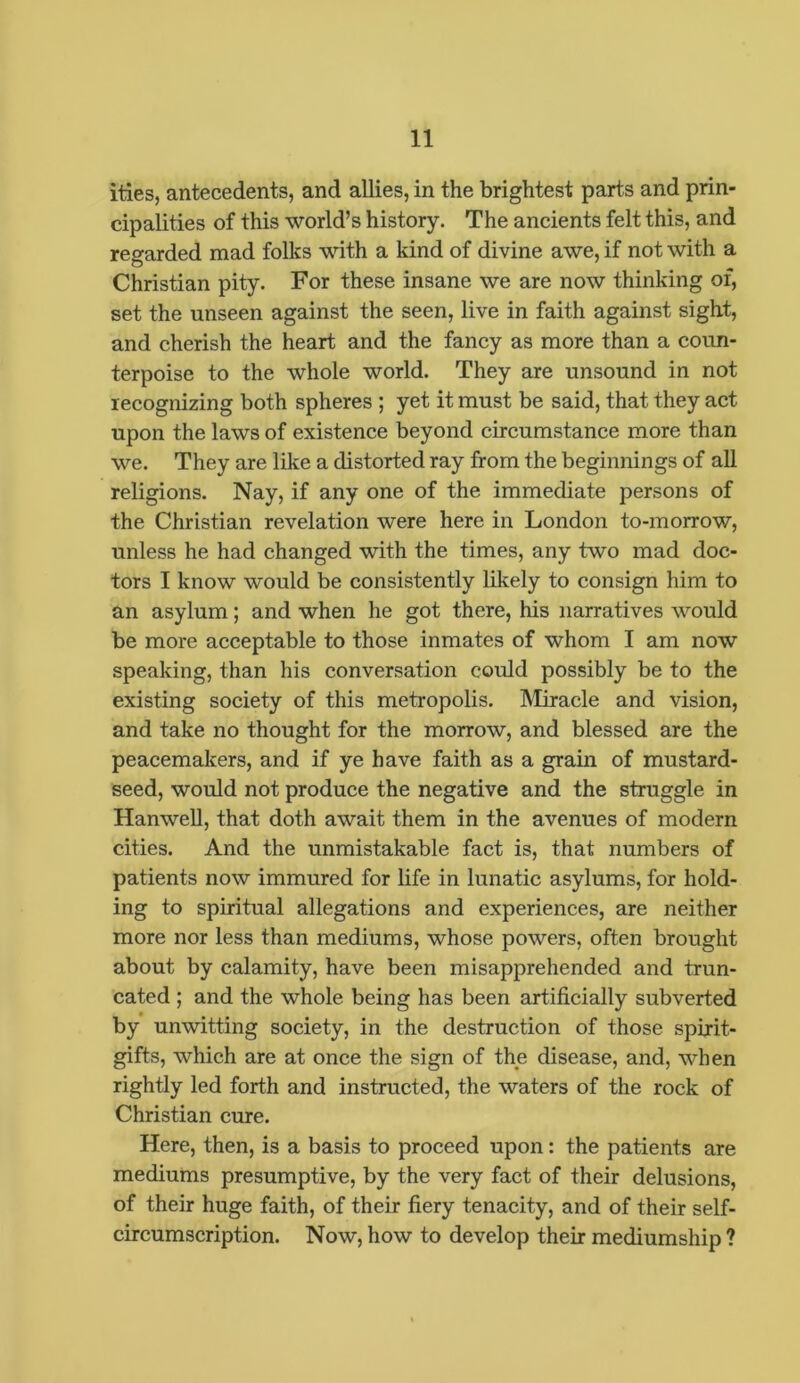 ities, antecedents, and allies, in the brightest parts and prin- cipalities of this world’s history. The ancients felt this, and regarded mad folks with a kind of divine awe, if not with a Christian pity. For these insane we are now thinking of, set the unseen against the seen, live in faith against sight, and cherish the heart and the fancy as more than a coun- terpoise to the whole world. They are unsound in not recognizing both spheres ; yet it must be said, that they act upon the laws of existence beyond circumstance more than we. They are like a distorted ray from the beginnings of all religions. Nay, if any one of the immediate persons of the Christian revelation were here in London to-morrow, unless he had changed with the times, any two mad doc- tors I know would be consistently likely to consign him to an asylum; and when he got there, his narratives would be more acceptable to those inmates of whom I am now speaking, than his conversation could possibly be to the existing society of this metropolis. Miracle and vision, and take no thought for the morrow, and blessed are the peacemakers, and if ye have faith as a grain of mustard- seed, would not produce the negative and the struggle in Hanwell, that doth await them in the avenues of modern cities. And the unmistakable fact is, that numbers of patients now immured for life in lunatic asylums, for hold- ing to spiritual allegations and experiences, are neither more nor less than mediums, whose powers, often brought about by calamity, have been misapprehended and trun- cated ; and the whole being has been artificially subverted by unwitting society, in the destruction of those spirit- gifts, which are at once the sign of the disease, and, when rightly led forth and instructed, the waters of the rock of Christian cure. Here, then, is a basis to proceed upon: the patients are mediums presumptive, by the very fact of their delusions, of their huge faith, of their fiery tenacity, and of their self- circumscription. Now, how to develop their mediumship ?