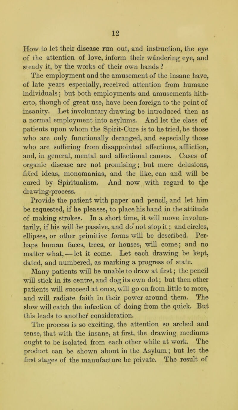 How to let their disease run out, and instruction, the eye of the attention of love, inform their wandering eye, and steady it, by the works of their own hands ? The employment and the amusement of the insane have, of late years especially, received attention from humane individuals; but both employments and amusements hith- erto, though of great use, have been foreign to the point of insanity. Let involuntary drawing be introduced then as a normal employment into asylums. And let the class of patients upon whom the Spirit-Cure is to he tried, be those who are only functionally deranged, and especially those who are suffering from disappointed affections, affliction, and, in general, mental and affectional causes. Cases of organic disease are not promising; but mere delusions, fixed ideas, monomanias, and the like, can and w'ill be cured by Spiritualism. And now with regard to tjie drawing-process. Provide the patient with paper and pencil, and let him be requested, if he pleases, to place his hand in the attitude of making strokes. In a short time, it will move involun- tarily, if his will be passive, and do not stop it; and circles, ellipses, or other primitive forms will be described. Per- haps human faces, trees, or houses, will come; and no matter what, — let it come. Let each drawing be kept, dated, and numbered, as marking a progress of state. Many patients will be unable to draw at first; the pencil will stick in its centre, and dog its own dot; but then other patients will succeed at once, will go on from little to more, and will radiate faith in their power around them. The slow will catch the infection of doing from the quick. But this leads to another consideration. The process is so exciting, the attention so arched and tense, that with the insane, at first, the drawing mediums ought to be isolated from each other while at work. The product can be shown about in the Asylum; but let the first stages of the manufacture be private. The result of