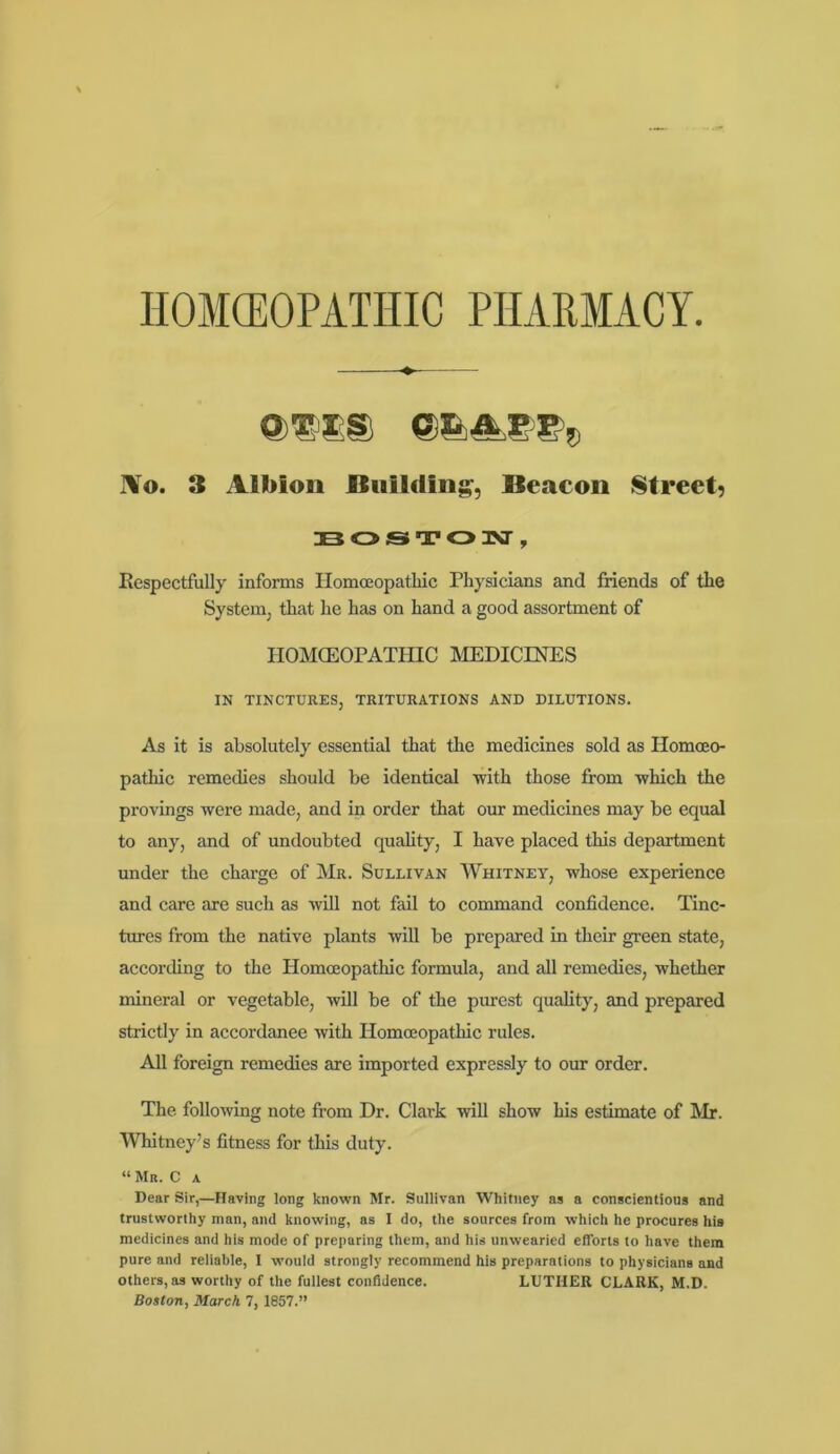 HOMEOPATHIC PHARMACY OTIS OX A P P, lo. 3 Albion Building, Beacon Street) BOSTON, Respectfully informs Homoeopathic Physicians and friends of the System, that he has on hand a good assortment of HOMOEOPATHIC MEDICINES IN TINCTURES, TRITURATIONS AND DILUTIONS. As it is absolutely essential that the medicines sold as Homoeo- pathic remedies should be identical -with those from -which the provings were made, and in order that our medicines may be equal to any, and of undoubted quality, I have placed this department under the charge of Mr. Sullivan Whitney, whose experience and care are such as will not fail to command confidence. Tinc- tures from the native plants will be prepared in their green state, according to the Homoeopathic formula, and all remedies, whether mineral or vegetable, will be of the purest quality, and prepared strictly in accordanee with Homoeopathic rules. All foreign remedies are imported expressly to our order. The following note from Dr. Clark will show his estimate of Mr. Whitney’s fitness for this duty. “ Mr. C a Dear Sir,—Having long known Mr. Sullivan Whitney as a conscientious and trustworthy man, and knowing, as I do, the sources from which he procures his medicines and his mode of preparing them, and his unwearied efforts to have them pure and reliable, I would strongly recommend his preparations to physicians and others, as worthy of the fullest confidence. LUTHER CLARK, M.D.