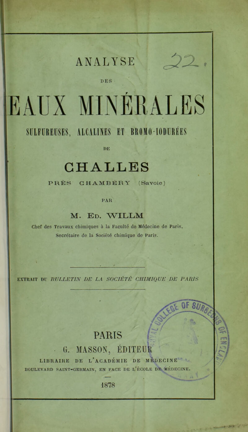 ANALYSE DES EAUX MINÉRALES SULFURE», ALCALINES ET ÏROMO-IODÜRÉES DE CHALLES PRÈS CHAMBÉRY (Savoie) PAH M. Ed. WILLM Chef des Travaux chimiques à la Faculté de Médecine de Paris, Secrétaire de la Société chimique de Paris. EXTRAIT DU BULLETIN DE LA SOCIÉTÉ CHIMIQUE I)E PARIS PARIS (i. MASSON, EDITEUR LIBRAIRE DE L’ACADÉMIE DE MEDECINE BOULEVARD SAINT-GERMAIN, EN FACE DE L’ÉCOLE DE MÉDECINE. 1878