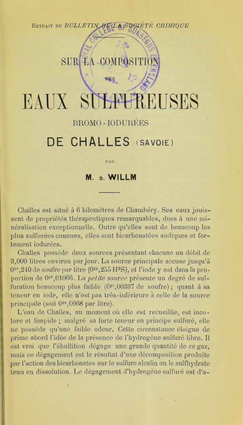 BROMO-IODUUKES DE CHALLES (SAVOIE) PAU M. D. WILLM Challes est situé à 6 kilomètres de Chambéry. Ses eaux jouis- sent de propriétés thérapeutiques remarquables, dues à une mi- néralisation exceptionnelle. Outre qu’elles sont de beaucoup les plus sulfurées connues, elles sont bicarbonatées sodiques et for- tement iodurées. Challes possède deux sources présentant chacune un débit de 3,000 litres environ par jour. La source principale accuse jusqu’à 0gr,240de soufre par litre (0gr,255 H-S), et l’iode y est dans la pro- portion de 0gr,01066. La petite source présente un degré de sul- furation beaucoup plus faible (0gr,00337 de soufre) ; quant à sa teneur en iode, elle n’est pas très-inférieure à celle de la source principale (soit 0gr,0068 par litre). L’eau de Challes, au moment où elle est recueillie, est inco- lore et limpide ; malgré sa forte teneur en principe sulfuré, elle ne possède qu’une faible odeur. Cette circonstance éloigne de prime abord l’idée de la présence de l’hydrogène sulfuré libre. Il est vrai que l’ébullition dégage une grande quantité de ce gaz, mais ce dégagement est le résultat d’une décomposition produite par l’action des bicarbonates sur le sulfure alcalin ou le sulfhydrate tenu en dissolution. Le dégagement d’hydrogène sulfuré est d’a-