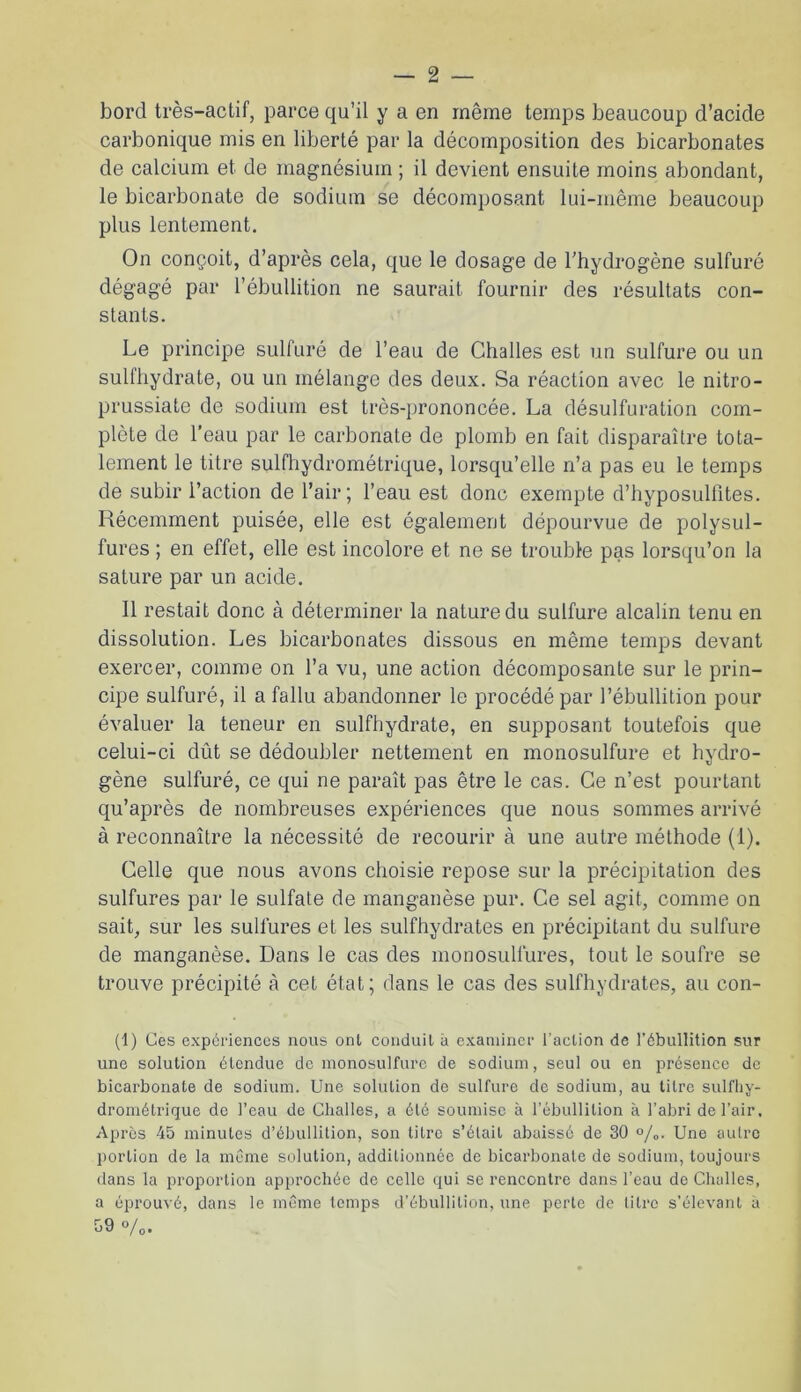 bord très-actif, parce qu’il y a en même temps beaucoup d’acide carbonique mis en liberté par la décomposition des bicarbonates de calcium et de magnésium ; il devient ensuite moins abondant, le bicarbonate de sodium se décomposant lui-même beaucoup plus lentement. On conçoit, d’après cela, que le dosage de l’hydrogène sulfuré dégagé par l’ébullition ne saurait fournir des résultats con- stants. Le principe sulfuré de l’eau de Challes est un sulfure ou un sulfhydrate, ou un mélange des deux. Sa réaction avec le nitro- prussiate de sodium est très-prononcée. La désulfuration com- plète de l’eau par le carbonate de plomb en fait disparaître tota- lement le titre sulfhydrométrique, lorsqu’elle n’a pas eu le temps de subir l’action de l’air; l’eau est donc exempte d’hyposulfites. Récemment puisée, elle est également dépourvue de polysul- fures ; en effet, elle est incolore et ne se trouble pas lorsqu’on la sature par un acide. 11 restait donc à déterminer la nature du sulfure alcalin tenu en dissolution. Les bicarbonates dissous en même temps devant exercer, comme on l’a vu, une action décomposante sur le prin- cipe sulfuré, il a fallu abandonner le procédé par l’ébullition pour évaluer la teneur en sulfhydrate, en supposant toutefois que celui-ci dût se dédoubler nettement en monosulfure et hydro- gène sulfuré, ce qui ne paraît pas être le cas. Ce n’est pourtant qu’après de nombreuses expériences que nous sommes arrivé à reconnaître la nécessité de recourir à une autre méthode (1). Celle que nous avons choisie repose sur la précipitation des sulfures par le sulfate de manganèse pur. Ce sel agit, comme on sait, sur les sulfures et les sulfhydrates en précipitant du sulfure de manganèse. Dans le cas des monosulfures, tout le soufre se trouve précipité à cet état; dans le cas des sulfhydrates, au con- tl) Ces expériences nous ont conduit â examiner l’action de l’ébullition sur une solution étendue de monosulfurc de sodium, seul ou en présence de bicarbonate de sodium. Une solution de sulfure de sodium, au litre sulfhy- drométrique de l’eau de Challes, a été soumise à l’ébullition à l’abri de l’air. Après 45 minutes d’ébullition, son titre s’était abaissé de 30 °/„. Une autre portion de la même solution, additionnée de bicarbonate de sodium, toujours dans la proportion approchée de celle qui se rencontre dans l’eau de Challes, a éprouvé, dans le même temps d’ébullition, une perle de titre s’élevant à 59 o/0.