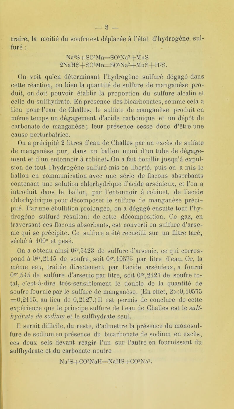 traire, la moitié du soufre est déplacée à l’état d’hydrogène, sul- furé : NaaS+S04Mn=S04Na2+MnS 2NaHS+S0'‘Mn=S04Na2+MnS-fIPS. On voit qu’en déterminant l’hydrogène sulfuré dégagé dans cette réaction, ou bien la quantité de sulfure de manganèse pro- duit, on doit pouvoir établir la proportion du sulfure alcalin et celle du sulfhydrate. En présence des bicarbonates, comme cela a lieu pour l’eau de Ghalles, le sulfate de manganèse produit en même temps un dégagement d’acide carbonique et un dépôt de carbonate de manganèse; leur présence cesse donc d’être une cause perturbatrice. On a précipité 2 litres d’eau de Challes par un excès de sulfate de manganèse pur, dans un ballon muni d’un tube de dégage- ment et d’un entonnoir à robinet. On a fait bouillir jusqu’à expul- sion de tout l’hydrogène sulfuré mis en liberté, puis on a mis le ballon en communication avec une série de bacons absorbants contenant une solution chlorhydrique d’acide arsénieux, et l’on a introduit dans le ballon, par l’entonnoir à robinet, de l’acide chlorhydrique pour décomposer le sulfure de manganèse préci- pité. Par une ébullition prolongée, on a dégagé ensuite tout l’hy- drogène sulfuré résultant de cette décomposition. Ce gaz, en traversant ces flacons absorbants, est converti en sulfure d’arse- nic qui se précipite. Ce sulfure a été recueilli sur un fdtre taré, séché à 100° et pesé. On a obtenu ainsi 0?r,5423 de sulfure d’arsenic, ce qui corres- pond à 0sr,2115 de soufre, soit 0gr, 10575 par litre d’eau. Or, la même eau, traitée directement par l’acide arsénieux, a fourni 08r,545 de sulfure d’arsenic par litre, soit 08r,2127 de soufre to- tal, c’est-à-dire très-sensiblement le double de la quantité de soufre fournie par le sulfure de manganèse. (En effet, 2X0,10575 =0,2115, au lieu de 0,2127.) Il est permis de conclure de cette expérience que le principe sulfuré de l’eau de Challes est le suif- hydrate de sodium et le sulfhydrate seul. Il serait difficile, du reste, d’admettre la présence du monosul- fure de sodium en présence du bicarbonate de sodium en excès, ces deux sels devant réagir l’un sur l’autre en fournissant du sulfhydrate et du carbonate neutre Na2S+C03NaH:=NaHS+C03Na2.