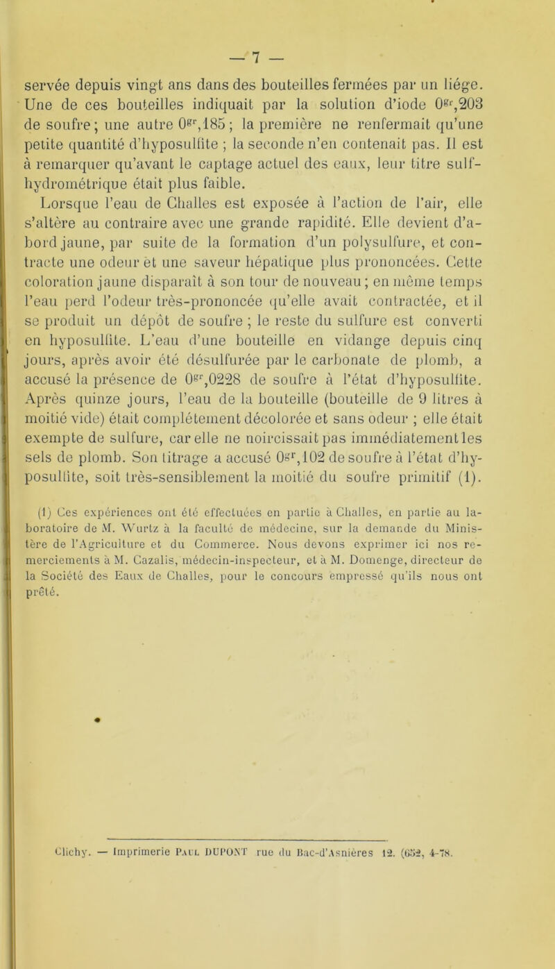 servée depuis vingt ans dans des bouteilles fermées par un liège. Une de ces bouteilles indiquait par la solution d’iode 0^,203 de soufre ; une autre 0gr, 185 ; la première ne renfermait qu’une petite quantité d’hyposulfite ; la seconde n’en contenait pas. Il est à remarquer qu’avant le captage actuel des eaux, leur titre sulf- hydrométrique était plus faible. Lorsque l’eau de Challes est exposée à l’action de l’air, elle s’altère au contraire avec une grande rapidité. Elle devient d’a- bord jaune, par suite de la formation d’un polysullure, et con- tracte une odeur èt une saveur hépatique plus prononcées. Cette coloration jaune disparaît à son tour de nouveau; en même temps l’eau perd l’odeur très-prononcée qu’elle avait contractée, et il se produit un dépôt de soufre ; le reste du sulfure est converti en hyposullile. L’eau d’une bouteille en vidange depuis cinq jours, après avoir été désulfurée par le carbonate de plomb, a accusé la présence de 0gr,0228 de soufre à l’état d’hyposuliite. Après quinze jours, l’eau de la bouteille (bouteille de 9 litres à moitié vide) était complètement décolorée et sans odeur ; elle était exempte de sulfure, car elle ne noircissait pas immédiatement les sels de plomb. Son titrage a accusé Or,102 de soufre à l’état d’hy- posultite, soit très-sensiblement la moitié du soufre primitif (1). (1) Ces expériences ont été effectuées en partie à Clialies, en partie au la- boratoire de M. Wurtz à la faculté de médecine, sur la demande du Minis- tère de l’Agriculture et du Commerce. Nous devons exprimer ici nos re- merciements à M. Cazalis, médecin-inspecteur, et à M. Domenge, directeur de la Société des Eaux de Challes, pour le concours empressé qu'ils nous ont prêté. Clichy. — Imprimerie Paul DUPONT rue du Bac-d’Asnières 12. (G52, 4-78.