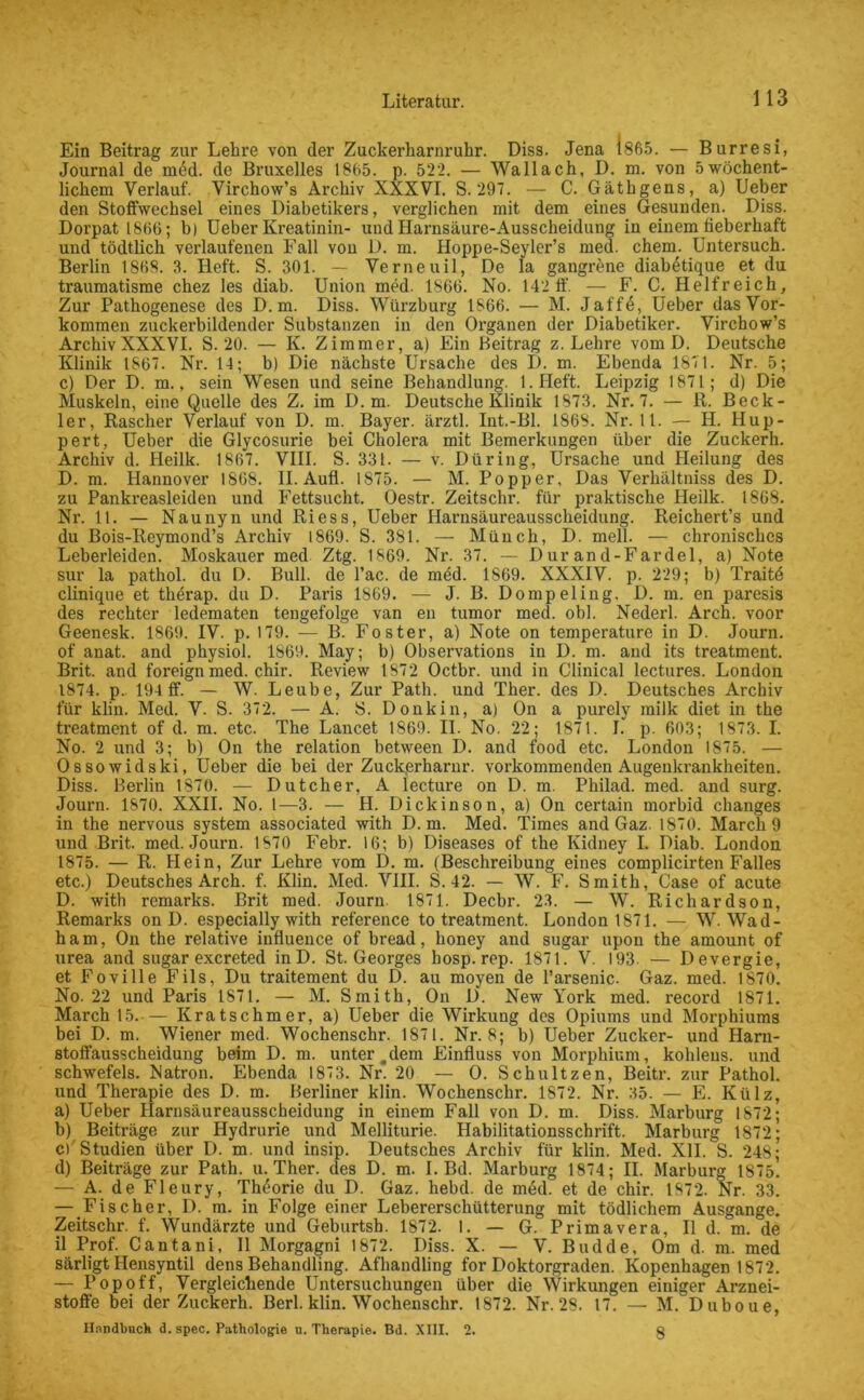 Ein Beitrag zur Lehre von der Zuckerharnruhr. Diss. Jena 1865. — Burresi, Journal de m<§d. de Bruxelles 1865. p. 522. — Wallach, D. m. von 5wöchent- lichem Verlauf. Virchow’s Archiv XXXVI. S. 297. — C. Gäthgens, a) Ueber den Stoffwechsel eines Diabetikers, verglichen mit dem eines Gesunden. Diss. Dorpat 1866; h) Ueber Kreatinin- und Harnsäure-Ausscheidung in einem fieberhaft und tödtlich verlaufenen Fall von D. m. Hoppe-Seyler’s med. ehern. Untersuch. Berlin 1868. 3. Heft. S. 301. — Verneuil, De la gangrene diabetique et du traumatisme chez les diab. Union med. 1866. No. 142 ff. — F. C. Helfreich, Zur Pathogenese des D. m. Diss. Würzburg 1866. — M. Jaffd, Ueber das Vor- kommen zuckerbildender Substanzen in den Oi'ganen der Diabetiker. Virchow’s Archiv XXXVI. S. 20. — K. Zimmer, a) Ein Beitrag z. Lehre vom D. Deutsche Klinik 1S67. Nr. 14; b) Die nächste Ursache des I). m. Ebenda 1871. Nr. 5; c) Der D. m., sein Wesen und seine Behandlung. l.Heft. Leipzig 1871; d) Die Muskeln, eine Quelle des Z. im D. m. Deutsche Klinik 1873. Nr. 7. — R. Beck- ler, Rascher Verlauf von D. m. Bayer, ärztl. Int.-Bl. 186S. Nr. 11. — PI. Hup- pert, Ueber die Glycosurie bei Cholera mit Bemerkungen über die Zuckerh. Archiv d. Heilk. 1867. VIII. S. 331. — v. Düring, Ursache und Heilung des D. m. Hannover 1868. II. Aufl. 1875. — M. Popper, Das Verhältniss des D. zu Pankreasleiden und Fettsucht. Oestr. Zeitschr. für praktische Heilk. 1868. Nr. 11. — Naunyn und Riess, Ueber Harnsäureausscheidung. Reichert’s und du Bois-Reymond’s Archiv 1869. S. 381. — Münch, D. mell. — chronisches Leberleiden. Moskauer med Ztg. 1869. Nr. 37. — Durand-Fardel, a) Note sur la pathol. du D. Bull, de l’ac. de med. 1869. XXXIV. p. 229; b) Traitd clinique et therap. du D. Paris 1869. — J. B. Dompeling, D. m. en paresis des rechter ledematen tengefolge van en tumor med. obl. Nederl. Arch. voor Geenesk. 1869. IV. p. 179. — B. Foster, a) Note on temperature in D. Journ. of anat. and physiol. 1869. May; b) Observations in D. m. and its treatment. Brit. and foreign med. chir. Review 1872 Octbr. und in Clinical lectures. London 1874. p.. 194 ff. — W. Leube, Zur Path. und Ther. des D. Deutsches Archiv für klin. Med. V. S. 372. — A. S. Donkin, a) On a purely milk diet in the treatment of d. m. etc. The Lancet 1869. II. No. 22; 1871. I. p. 603; 1873. I. No. 2 und 3; b) On the relation between D. and food etc. London 1875. — Ossowidski, Ueber die bei der Zuckerharnr. vorkommenden Augeukrankheiten. Diss. Berlin 1870. — Dutcher, A lecture on D. m. Philad. med. and surg. Journ. 1870. XXII. No. 1—3. — II. Diclcinson, a) On certain morbid changes in the nervous System associated with D. m. Med. Times and Gaz. 1870. March 9 und Brit. med. Journ. 1870 Febr. 16; b) Diseases of the Kidney I. Diab. London 1875. — R. Hein, Zur Lehre vom D. m. (Beschreibung eines complicirten Falles etc.) Deutsches Arch. f. Klin. Med. VIII. S. 42. — W. F. Smith, Case of acute D. with remarks. Brit med. Journ. 1871. Dechr. 23. — W. Richardson, Remarks on D. especially with reference to treatment. London 1871. — W. Wad- ham, On the relative influence of bread, honey and sugar upon the amount of urea and sugar exereted in D. St. Georges hosp. rep. 1871. V. 193 — Devergie, et Foville Fils, Du traitement du D. au moyen de l’arsenic. Gaz. med. 1870. No. 22 und Paris 1871. — M. Smith, On D. New York med. record 1871. March 15. — Kratschmer, a) Ueber die Wirkung des Opiums und Morphiums bei D. m. Wiener med. Wochenschr. 1871. Nr. 8; b) Ueber Zucker- und Harn- stoffausscheidung beim D. m. unter .dem Einfluss von Morphium, kohleus. und Schwefels. Natron. Ebenda 1873. Nr. 20 — O. Schnitzen, Beitr. zur Pathol. und Therapie des D. m. Berliner klin. Wochenschr. 1872. Nr. 35. — E. Külz, a) Ueber Harnsäureausscheidung in einem Fall von D. m. Diss. Marburg 1872; b) Beiträge zur Hydrurie und Melliturie. Habilitationsschrift. Marburg 1872; cf Studien über D. m. und insip. Deutsches Archiv für klin. Med. XII. S. 248; d) Beiträge zur Path. mTher. des D. m. I. Bd. Marburg 1874; II. Marburg 1875. — A. de Fleury, Theorie du D. Gaz. hebd. de med. et de chir. 1872. Nr. 33. — Fischer, D. m. in Folge einer Lebererschütterung mit tödlichem Ausgange. Zeitschr. f. Wundärzte und Geburtsh. 1872. 1. — G. Primavera, II d. m. de il Prof. Cantani, II Morgagni 1872. Diss. X. — V. Budde, Om d. m. med särligt Hensyntil dens Behandling. Afhandling for Doktorgraden. Kopenhagen 1872. — Popoff, Vergleichende Untersuchungen über die Wirkungen einiger Arznei- stoffe bei der Zuckerh. Berl. klin. Wochenschr. 1872. Nr. 28. 17. — M. Duboue, Hnndhnch d. spec. Pathologie u. Therapie. Bd. XIII. 2. ö