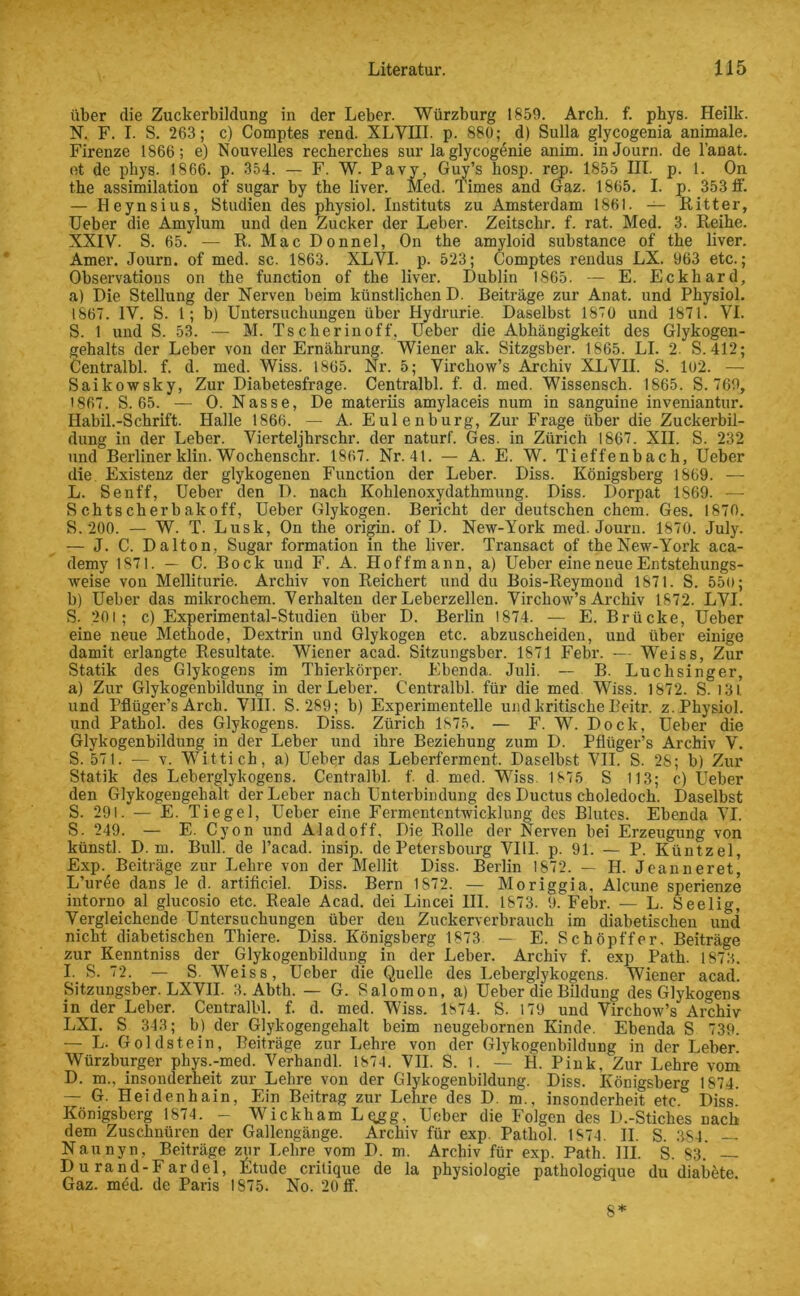 über die Zuckerbildung in der Leber. Würzburg 1859. Arch. f. phys. Heilk. N. F. I. S. 263; c) Comptes rend. XLVIII. p. 880;, d) Sulla glycogenia animale. Firenze 1866; e) Nouvelles rechercbes sur laglycogenie anim. inJourn. de l’anat. et de phys. 1866. p. 354. — F. W. Pavy, Guy’s hosp. rep. 1855 III. p. 1. On the assimilation of sugar by the liver. Med. Times and Gaz. 1865. I. p. 353 tf. — Heynsius, Studien des physiol. Instituts zu Amsterdam 1861. — Ritter, Ueber die Amylum und den Zucker der Leber. Zeitsckr. f. rat. Med. 3. Reibe. XXIV. S. 65. — R. Mac Donnel, On the amyloid substance of the liver. Amer. Journ. of med. sc. 1863. XLVI. p. 523; Comptes rendus LX. 963 etc.; Observations on the function of the liver. Dublin 1865. — E. Eckhard, a) Die Stellung der Nerven beim künstlichen D. Beiträge zur Anat. und Physiol. 1867. IV. S. I; b) Untersuchungen über Hydrurie. Daselbst 1870 und 1871. VI. S. 1 und S. 53. — M. Tscherinoff. Ueber die Abhängigkeit des Glykogen- gehalts der Leber von der Ernährung. Wiener ak. Sitzgsber. 1865. LI. 2. S.412; Centralbl. f. d. med. Wiss. 1865. Nr. 5; Virchow’s Archiv XLVII. S. 102. — Saikowsky, Zur Diabetesfrage. Centralbl. f. d. med. Wissensch. 1865. S. 769, 1867. S. 65. — 0. Nasse, De materiis amylaceis num in sanguine inveniantur. Habil.-Schrift. Halle 1866. — A. Eulenburg, Zur Frage über die Zuckerbil- dung in der Leber. Vierteljhrschr. der naturf. Ges. in Zürich 1867. XII. S. 232 und Berliner klin. Wochenschr. 1867. Nr. 41. — A. E. W. Tieffenbach, Ueber die Existenz der glykogenen Function der Leber. Diss. Königsberg 1869. — L. Senff, Ueber den D. nach Kohlenoxydathmung. Diss. Dorpat 1869. — S chtscherbakoff, Ueber Glykogen. Bericht der deutschen ehern. Ges. 1870. S. 200. — W. T. Lusk, On the origin. of D. New-York med. Journ. 1870. July. — J. C. Dalton, Sugar formation in the liver. Transact of the New-York aca- demy 1871. — C. Bock und F. A. Hoffmann, a) Ueber eine neue Entstehungs- weise von Melliturie. Archiv von Reichert und du Bois-Reymond 1871. S. 550; b) Ueber das mikrochem. Verhalten der Leberzellen. Virchow’s Archiv 1872. LVI. S. 201; c) Experimental-Studien über D. Berlin 1874. — E. Brücke, Ueber eine neue Methode, Dextrin und Glykogen etc. abzuscheiden, und über einige damit erlangte Resultate. Wiener acad. Sitzungsber. 1871 Febr. — Weiss, Zur Statik des Glykogens im Thierkörper. Ebenda. Juli. — B. Luchsinger, a) Zur Glykogenbildung in der Leber. Centralbl. für die med Wiss. 1872. S. 131 und Pflüger’s Arch. VIII. S. 289; b) Experimentelle und kritische Beitr. z. Physiol. und Pathol. des Glykogens. Diss. Zürich 1875. — F. W. Dock, Ueber die Glykogenbildung in der Leber und ihre Beziehung zum D. Pflüger’s Archiv V. S. 571. — v. Wittich, a) Ueber das Leberferment. Daselbst VII. S. 2S; b) Zur Statik des Leberglykogens. Centralbl. f. d. med. Wiss. 1875 S 113; c) Ueber den Glykogengehalt der Leber nach Unterbindung des Ductus choledoch. Daselbst S. 29l. — E. Tiegel, Ueber eine Fermententwicklung des Blutes. Ebenda VI. S. 249. — E. Cyon und Aladoff, Die Rolle der Nerven bei Erzeugung von künstl. D. m. Bull, de l’acad. insip. de Petersbourg VIII. p. 91. — P. Küntzel, Exp. Beiträge zur Lehre von der Mellit Diss. Berlin 1872. — H. Jeanneret, L’urde dans le d. artificiel. Diss. Bern 1S72. — Moriggia. Alcune sperienze intorno al glucosio etc. Reale Acad. dei Lincei III. 1873. 9. Febr. — L. Seelig, Vergleichende Untersuchungen über den Zuckerverbrauch im diabetischen und nicht diabetischen Thiere. Diss. Königsberg 1873 — E. Schöpffer. Beiträge zur Kenntniss der Glykogenbildung in der Leber. Archiv f. exp Path. 1873. I. S. 72. — S. Weiss, Ueber die Quelle des Leberglykogens. Wiener acad. Sitzungsber. LXVII. 3. Abth. — G. Salomon, a) Ueber die Bildung des Glykogens in der Leber. Centralbl. f. d. med. Wiss. 1874. S. 179 und Virchow’s Archiv LXI. S 343; b) der Glykogengehalt beim neugebornen Kinde. Ebenda S 739. — L. Goldstein, Beiträge zur Lehre von der Glykogenbildung in der Leber. Würzburger phys.-med. Verhandl. 1874. VII. S. 1. — H. Pink, Zur Lehre vom D. m., insonderheit zur Lehre von der Glykogenbildung. Diss. Königsberg 1874. — G. Heidenhain, Ein Beitrag zur Lehre des D m., insonderheit etc. Diss. Königsberg 1874. - Wickham Lqgg, Ueber die Folgen des D.-Stiches nach dem Zuschnüren der Gallengänge. Archiv für exp. Pathol. 1874. II. S. 384. — Naunyn, Beiträge zur Lehre vom D. m. Archiv für exp. Path. III. S. 83. — Du rand-Fardel, Etüde critique de la physiologie pathologique du diaböte. Gaz. med. de Paris 1875. No. 20 ff. 8*