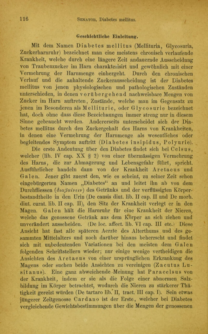 / Geschichtliche Einleitung'. Mit dem Namen Diabetes mellitus (Mellituria, Glycosuria, Zuckerhamrukr) bezeichnet man eine meistens chronisch verlaufende Krankheit, welche durch eine längere Zeit andauernde Ausscheidung von Traubenzucker im Harn cliarakteiisirt und gewöhnlich mit einer Vermehrung der Harnmenge einhergeht. Durch den chronischen Verlauf und die anhaltende Zuckerausscheidung ist der Diabetes mellitus von jenen physiologischen und pathologischen Zuständen unterschieden, in denen vorübergehend nachweisbare Mengen von Zucker im Harn auftreten, Zustände, welche man im Gegensatz zu jenen im Besonderen als Melliturie, oder Glycosurie bezeichnet hat, doch ohne dass diese Bezeichnungen immer streng nur in diesem Sinne gebraucht werden. Andererseits unterscheidet sich der Dia- betes mellitus durch den Zuckergehalt des Harns von Krankheiten, in denen eine Vermehrung der Harnmenge als wesentliches oder begleitendes Symptom auftritt (Diabetes insipidus, Polyurie). Die erste Andeutung über den Diabetes findet sich bei Celsus, welcher (lib. IV cap. XX § 2) von einer übermässigen Vermehrung des Harns, die zur Abmagerung und Lebensgefahr führt, spricht. Ausführlicher handeln dann von der Krankheit Aretaeus und Galen. Jener gibt zuerst den, wie es scheint, zu seinerzeit schon eingebürgerten Namen „Diabetes“ an und leitet ihn ab von dem Durchfliessen (diaßaiveiv) des Getränks und der verflüssigten Körper- bestandtkeile in den Urin (De causis diut. lib. II cap. II und De morb. diut. curat, lib. II cap. II), den Sitz der Krankheit verlegt er in den Magen. Galen hält die Harnruhr für eine Krankheit der Nieren, welche das genossene Getränk aus dem Körper an sich ziehen und unverändert ausscheiden. (De loc. affect. lib. VI cap. III etc.) Diese Ansicht hat fast alle späteren Aerzte des Alterthums und des ge- summten Mittelalters und noch darüber hinaus beherrscht und findet sich mit unbedeutenden Variationen bei den meisten dem Galen folgenden Schriftstellern wieder; nur einige wenige vertheidigen die Ansichten des Aretaeus von einer ursprünglichen Erkrankung des Magens oder suchen beide Ansichten zu vereinigen (Zacutus Lu- sitanus). Eine ganz abweichende Meinung hat Paracelsus von der Krankheit, indem er sie als die Folge einer abnormen Salz- bildung im Körper betrachtet, wodurch die Nieren zu stärkerer Thä- tigkeit gereizt würden (De tartaro lib/II, tract. III cap. I). Sein etwas jüngerer Zeitgenosse Cardano ist der Erste, welcher bei Diabetes vergleichende Gewichtsbestimmungen Uber die Mengen der genossenen