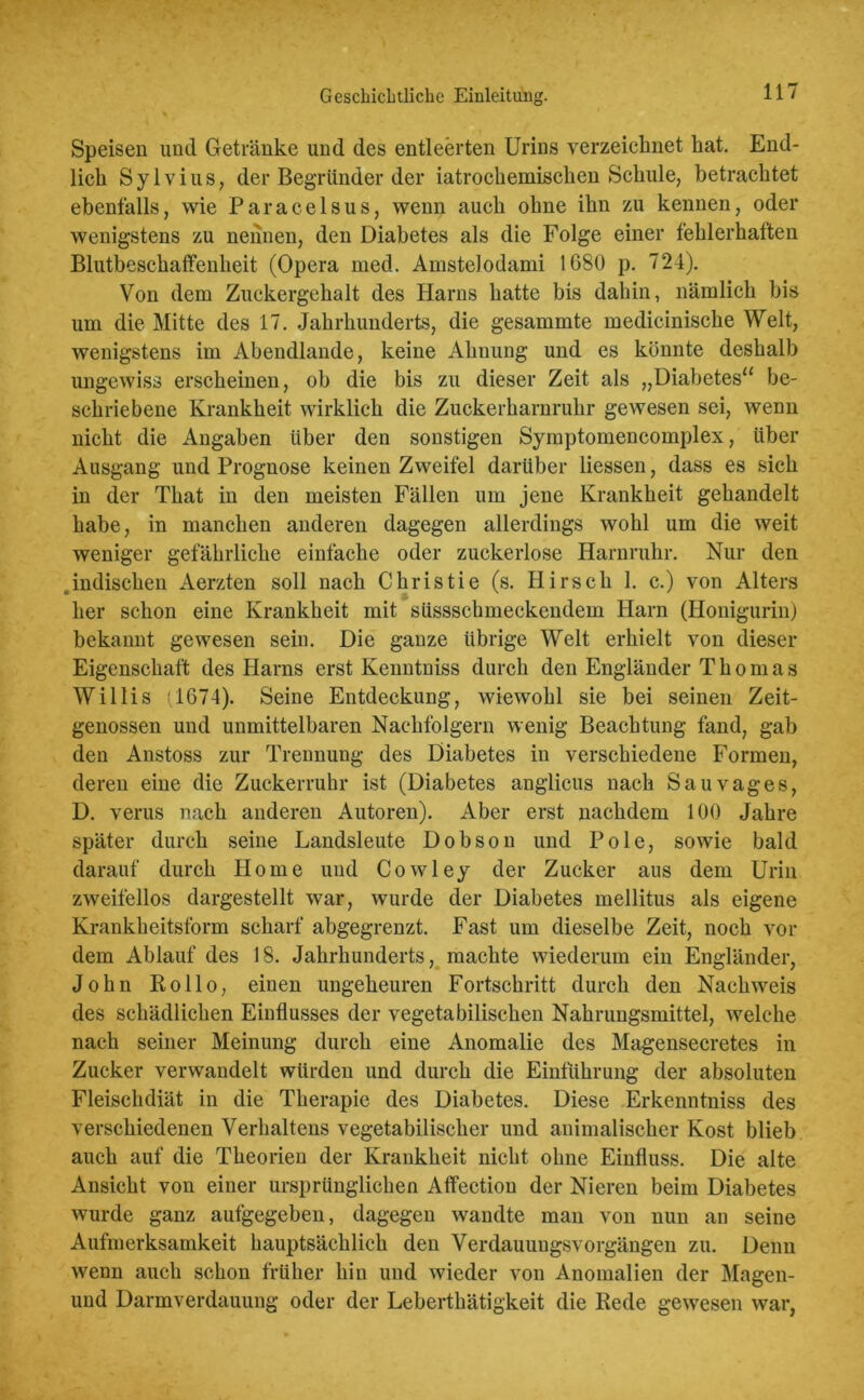 Geschichtliche Einleitung. Speisen und Getränke und des entleerten Urins verzeichnet hat. End- lich Sylvius, der Begründer der iatrocliemischen Schule, betrachtet ebenfalls, wie Paracelsus, wenn auch ohne ihn zu kennen, oder wenigstens zu nennen, den Diabetes als die Folge einer fehlerhaften Blutbeschaffenheit (Opera med. Amstelodami 1680 p. 724). Von dem Zuckergehalt des Harns hatte bis dahin, nämlich bis um die Mitte des 17. Jahrhunderts, die gesammte medicinische Welt, wenigstens im Abendlande, keine Ahnung und es könnte deshalb ungewiss erscheinen, ob die bis zu dieser Zeit als „Diabetes“ be- schriebene Krankheit wirklich die Zuckerharnruhr gewesen sei, wenn nicht die Angaben über den sonstigen Symptomencoinplex, über Ausgang und Prognose keinen Zweifel darüber liessen, dass es sich in der That in den meisten Fällen um jene Krankheit gehandelt habe, in manchen anderen dagegen allerdings wohl um die weit weniger gefährliche einfache oder zuckerlose Harnruhr. Nur den .indischen Aerzten soll nach Christie (s. Hirsch 1. c.) von Alters her schon eine Krankheit mit süssschmeckendem Harn (Honigurin) bekannt gewesen sein. Die ganze übrige Welt erhielt von dieser Eigenschaft des Harns erst Kenntniss durch den Engländer Thomas Willis (1674). Seine Entdeckung, wiewohl sie bei seinen Zeit- genossen und unmittelbaren Nachfolgern wenig Beachtung fand, gab den Anstoss zur Trennung des Diabetes in verschiedene Formen, deren eine die Zuckerruhr ist (Diabetes anglicus nach Sau vages, D. verus nach anderen Autoren). Aber erst nachdem 100 Jahre später durch seine Landsleute Dobson und Pole, sowie bald darauf durch Home und Cowley der Zucker aus dem Urin zweifellos dargestellt war, wurde der Diabetes mellitus als eigene Krankheitsform scharf abgegrenzt. Fast um dieselbe Zeit, noch vor dem Ablauf des 18. Jahrhunderts, machte wiederum ein Engländer, John Rollo, einen ungeheuren Fortschritt durch den Nachweis des schädlichen Einflusses der vegetabilischen Nahrungsmittel, welche nach seiner Meinung durch eine Anomalie des Magensecretes in Zucker verwandelt würden und durch die Einführung der absoluten Fleischdiät in die Therapie des Diabetes. Diese Erkenntniss des verschiedenen Verhaltens vegetabilischer und animalischer Kost blieb auch auf die Theorien der Krankheit nicht ohne Einfluss. Die alte Ansicht von einer ursprünglichen Affectiou der Nieren beim Diabetes wurde ganz aufgegeben, dagegen wandte man von nun an seine Aufmerksamkeit hauptsächlich den Verdauuugsvorgängen zu. Denn wenn auch schon früher hin und wieder von Anomalien der Magen- und Darmverdauung oder der Leberthätigkeit die Rede gewesen war,