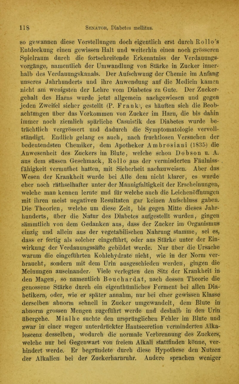 so gewannen diese Vorstellungen doch eigentlich erst durch Rollo’s Entdeckung einen gewissen Halt und weiterhin einen noch grösseren Spielraum durch die fortschreitende Erkenntniss der Verdauungs- vorgänge, namentlich der Umwandlung von Stärke in Zucker inner- halb des Verdauungskanals. Der Aufschwung der Chemie im Anfang unseres Jahrhunderts und ihre Anwendung auf die Medicin kamen nicht am wenigsten der Lehre vom Diabetes zu Gute. Der Zucker- gehalt des Harns wurde jetzt allgemein nachgewiesen und gegen jeden Zweifel sicher gestellt (P. Frank), es häuften sich die Beob- achtungen über das Vorkommen von Zucker im Harn, die bis dahin immer noch ziemlich spärliche Casuistik des Diabetes wurde be- trächtlich vergrössert und dadurch die Symptomatologie vervoll- ständigt. Endlich gelang es auch, nach fruchtlosen Versuchen der bedeutendsten Chemiker, dem Apotheker Ambrosiani (1835) die Anwesenheit des Zuckers im Blute, welche schon Dobson u. A. aus dem süssen Geschmack, Rollo aus der verminderten Fäulniss- fähigkeit vermuthet hatten, mit Sicherheit nachzuweisen. Aber das Wesen der Krankheit wurde bei Alle dem nicht klarer, es wurde eher noch räthselhafter unter der Mannigfaltigkeit der Erscheinungen, welche man kennen lernte und für welche auch die Leichenöffnungen mit ihren meist negativen Resultaten gar keinen Aufschluss gaben. Die Theorien, welche um diese Zeit, bis gegen Mitte dieses Jahr- hunderts, Uber die Natur des Diabetes aufgestellt wurden, gingen sämmtlich von dem Gedanken aus, dass der Zucker im Organismus einzig und allein aus der vegetabilischen Nahrung stamme, sei es, dass er fertig als solcher eingeführt, oder aus Stärke unter der Ein- wirkung der Verdauungssäfte gebildet werde. Nur über die Ursache warum die eingeführten Kohlehydrate nicht, wie in der Norm ver- braucht, sondern mit dem Urin ausgeschieden werden, gingen die Meinungen auseinander. Viele verlegten den Sitz der Krankheit in den Magen, so namentlich Bouchardat, nach dessen Theorie die genossene Stärke durch ein eigenthiimliches Ferment bei allen Dia- betikern, oder, wie er später annahm, nur bei einer gewissen Klasse derselben abnorm schnell in Zucker umgewandelt, dem Blute in abnorm grossen Mengen zugeführt werde und deshalb in den Urin übergehe. Mialhe suchte den ursprünglichen Fehler im Blute und zwar in einer wegen unterdrückter Hautsecretion verminderten Alka- lescenz desselben, wodurch die normale Verbrennung des Zuckers, welche nur bei Gegenwart von freiem Alkali stattfinden könne, ver- hindert werde. Er begründete durch diese Hypothese den Nutzen der Alkalien bei der Zuckerharnruhr. Andere sprachen weniger