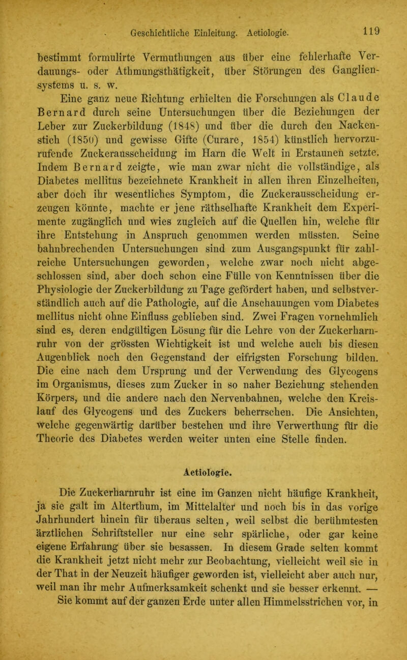 Geschichtliche Einleitung. Aetiologie. bestimmt formulirte Vermuthungen aus über eine fehlerhafte Ver- dauungs- oder Athmungsthätigkeit, über Störungen des Ganglien- systems u. s. w. Eine ganz neue Richtung erhielten die Forschungen als Claude Bernard durch seine Untersuchungen über die Beziehungen der Leber zur Zuckerbildung (1848) und über die durch den Nacken- stich (1850) und gewisse Gifte (Curare, 1854) künstlich hervorzu- rufende Zuckerausscheidung im Harn die Welt in Erstaunen setzte. Indem Bernard zeigte, wie man zwar nicht die vollständige, als Diabetes mellitus bezeichnete Krankheit in allen ihren Einzelheiten, aber doch ihr wesentliches Symptom, die Zuckerausscheidung er- zeugen könnte, machte er jene räthselhafte Krankheit dem Experi- mente zugänglich und wies zugleich auf die Quellen hin, welche für ihre Entstehung in Anspruch genommen werden müssten. Seine bahnbrechenden Untersuchungen sind zum Ausgangspunkt für zahl- reiche Untersuchungen geworden, welche zwar noch nicht abge- schlossen sind, aber doch schon eine Fülle von Kenntnissen über die Physiologie der Zuckerbildung zu Tage gefördert haben, und selbstver- ständlich auch auf die Pathologie, auf die Anschauungen vom Diabetes mellitus nicht ohne Einfluss geblieben sind. Zwei Fragen vornehmlich sind es, deren endgültigen Lösung für die Lehre von der Zuckerharn- ruhr von der grössten Wichtigkeit ist und welche auch bis diesen Augenblick noch den Gegenstand der eifrigsten Forschung bilden. Die eine nach dem Ursprung und der Verwendung des Glycogens im Organismus, dieses zum Zucker in so naher Beziehung stehenden Körpers, und die andere nach den Nervenbahnen, welche den Kreis- lauf des Glycogens und des Zuckers beherrschen. Die Ansichten, welche gegenwärtig darüber bestehen und ihre Verwerthung für die Theorie des Diabetes werden weiter unten eine Stelle finden. Aetiologie. Die Zuckerharnruhr ist eine im Ganzen nicht häufige Krankheit, ja sie galt im Alterthum, im Mittelaltet und noch bis in das vorige Jahrhundert hinein für überaus selten, weil selbst die berühmtesten ärztlichen Schriftsteller nur eine sehr spärliche, oder gar keine eigene Eifahrung über sie besassen. In diesem Grade selten kommt die Krankheit jetzt nicht mehr zur Beobachtung, vielleicht weil sie in der That in der Neuzeit häufiger geworden ist, vielleicht aber auch nur, weil man ihr mehr Aufmerksamkeit schenkt und sie besser erkennt. — Sie kommt auf der ganzen Erde unter allen Himmelsstrichen vor, in
