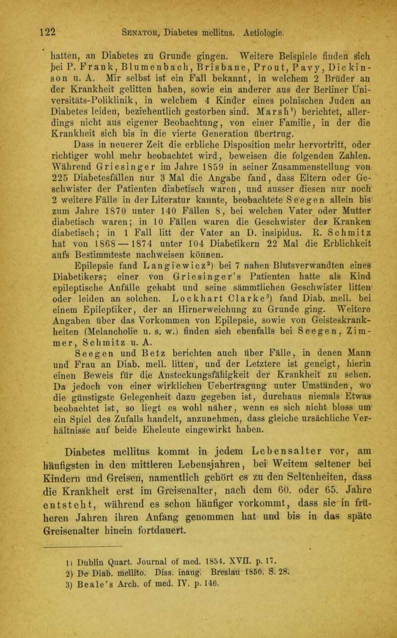 hatten, an Diabetes zu Grunde gingen. Weitere Beispiele finden sich bei P. Frank, Blumenbach, Brisbane, Pr out, Pavy, Dickin- son u. A. Mir selbst ist ein Fall bekannt, in welchem 2 Brüder an der Krankheit gelitten haben, sowie ein anderer aus der Berliner Uni- versitäts-Poliklinik, in welchem 4 Kinder eines polnischen Juden an Diabetes leiden, beziehentlich gestorben sind. Marsh1) berichtet, aller- dings nicht aus eigener Beobachtung, von einer Familie, in der die Krankheit sich bis in die vierte Generation übertrug. Dass in neuerer Zeit die erbliche Disposition mehr hervortritt, oder richtiger wohl mehr beobachtet wird, beweisen die folgenden Zahlen. Während Griesinger im Jahre 1859 in seiner Zusammenstellung von 225 Diabetesfällen nur 3 Mal die Angabe fand, dass Eltern oder Ge- schwister der Patienten diabetisch waren, und ausser diesen nur noch 2 weitere Fälle in der Literatur kannte, beobachtete S e e g e n allein bis zum Jahre 1870 unter 140 Fällen 8, bei welchen Vater oder Mutter diabetisch waren; in 10 Fällen waren die Geschwister der Kranken diabetisch; in 1 Fall litt der Vater an D. insipidus. R. Schmitz hat von 1868— 1874 unter 104 Diabetikern 22 Mal die Erblichkeit aufs Bestimmteste nacliweisen können. Epilepsie fand Langiewicz2) bei 7 nahen Blutsverwandten eines Diabetikers; einer von Griesinger’s Patienten hatte als Kind epileptische Anfälle gehabt und seine sämmtlichen Geschwister litten oder leiden an solchen. Lockhart Clarke3) fand Diab. mell, bei einem Epileptiker, der an Hirnerweichung zu Grunde ging. Weitere Angaben über das Vorkommen von Epilepsie, sowie von Geisteskrank- heiten (Melancholie u. s. w.) finden sich ebenfalls bei Seegen, Zim- mer, Schmitz u. A. Seegen und Betz berichten auch über Fälle, in denen Mann und Frau an Diab. mell, litten, und der Letztere ist geneigt, hierin einen Beweis für die Ansteckungsfähigkeit der Krankheit zu sehen. Da jedoch von einer wirklichen Uebertragung unter Umständen, wo die günstigste Gelegenheit dazu gegeben ist, durchaus niemals Etwas beobachtet ist, so liegt es wohl näher, wenn es sich nicht bloss um ein Spiel des Zufalls handelt, anzunehmen, dass gleiche ursächliche Ver- hältnisse auf beide Eheleute eingewirkt haben. Diabetes mellitus kommt in jedem Lebensalter vor, am häufigsten in den mittleren Lebensjahren, bei Weitem seltener bei Kindern und Greisen, namentlich gehört es zu den Seltenheiten, dass die Krankheit erst im Greisenalter, nach dem 60. oder 65. Jahre entsteht, während es schon häufiger vorkommt, dass sie in frü- heren Jahren ihren Anfang genommen hat und bis in das späte Greisenalter hinein fortdauert. 1) Dublin Quart. Journal of med. 1854. XVII. p. 17. 2) De Diab. mellito. Diss. inaug. Breslau 1850. S. 28. 3) Beale’s Arch. of med. IV. p. 146.