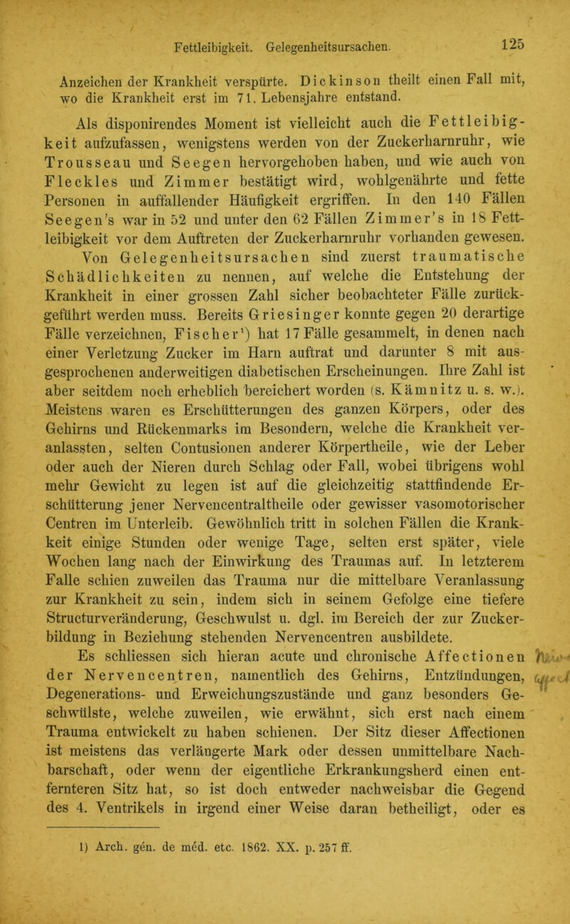 Fettleibigkeit. Gelegenheitsursacken. Anzeichen der Krankheit verspürte. Dickinson theilt einen Fall mit, wo die Krankheit erst im 71. Lebensjahre entstand. Als disponirendes Moment ist vielleicht auch die Fettleibig- keit aufzufassen, wenigstens werden von der Zuckerharnruhr, wie Trousseau und Seegen hervorgehoben haben, und wie auch von Fleckles und Zimmer bestätigt wird, wohlgenährte und fette Personen in auffallender Häufigkeit ergriffen. In den 140 Fällen See gen’s war in 52 und unter den 62 Fällen Zimmer’s in 18 Fett- leibigkeit vor dem Auftreten der Zuckerharnruhr vorhanden gewesen. Von Gelegenheitsursachen sind zuerst traumatische Schädlichkeiten zu nennen, auf welche die Entstehung der Krankheit in einer grossen Zahl sicher beobachteter Fälle zurück- geführt werden muss. Bereits Griesinger konnte gegen 20 derartige Fälle verzeichnen, Fischer’) hat 17Fälle gesammelt, in denen nach einer Verletzung Zucker im Harn auftrat und darunter 8 mit aus- gesprochenen anderweitigen diabetischen Erscheinungen. Ihre Zahl ist aber seitdem noch erheblich bereichert worden (s. Kämnitz u. s. w.). Meistens waren es Erschütterungen des ganzen Körpers, oder des Gehirns und Rückenmarks im Besondern, welche die Krankheit ver- anlassten, selten Contusionen anderer Körpertheile, wie der Leber oder auch der Nieren durch Schlag oder Fall, wobei übrigens wohl mehr Gewicht zu legen ist auf die gleichzeitig stattfindende Er- schütterung jener Nervencentraltheile oder gewisser vasomotorischer Centren im Unterleib. Gewöhnlich tritt in solchen Fällen die Krauk- keit einige Stunden oder wenige Tage, selten erst später, viele Wochen lang nach der Einwirkung des Traumas auf. In letzterem Falle schien zuweilen das Trauma nur die mittelbare Veranlassung zur Krankheit zu sein, indem sich in seinem Gefolge eine tiefere Structurveränderung, Geschwulst u. dgl. im Bereich der zur Zucker- bildung in Beziehung stehenden Nervencentren ausbildete. Es schliessen sich hieran acute und chronische Affectionen fc. ■ • der Nervencentren, namentlich des Gehirns, Entzündungen, f Degenerations- und Erweichungszustände und ganz besonders Ge- schwülste, welche zuweilen, wie erwähnt, sich erst nach einem Trauma entwickelt zu haben schienen. Der Sitz dieser Affectionen ist meistens das verlängerte Mark oder dessen unmittelbare Nach- barschaft, oder wenn der eigentliche Erkrankungsherd einen ent- fernteren Sitz hat, so ist doch entweder nachweisbar die Gegend des 4. Ventrikels in irgend einer Weise daran betheiligt, oder es 1) Arck. gen. de med. etc. 1862. XX. p. 257 ff.