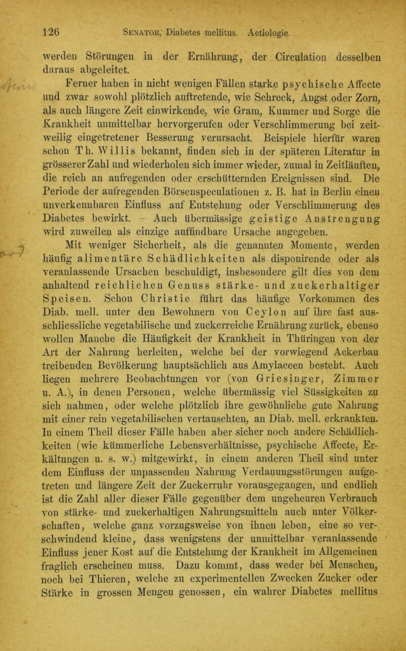 werden Störungen in der Ernährung, der Circulation desselben daraus abgeleitet. Ferner haben in nicht wenigen Fällen starke psychische Affecte und zwar sowohl plötzlich auftretende, wie Schreck, Angst oder Zorn, als auch längere Zeit einwirkende, wie Gram, Kummer und Sorge die Krankheit unmittelbar hervorgerufen oder Verschlimmerung bei zeit- weilig eingetretener Besserung verursacht. Beispiele hierfür waren schon Th. Willis bekannt, finden sich in der späteren Literatur in grösserer Zahl und wiederholen sich immer wieder, zumal in Zeitläuften, die reich an aufregenden oder erschütternden Ereignissen sind. Die Periode der aufregenden Börsenspeculationen z. B. hat in Berlin einen unverkennbaren Einfluss auf Entstehung oder Verschlimmerung des Diabetes bewirkt. - Auch übermässige geistige Anstrengung wird zuweilen als einzige auffindbare Ursache angegeben. Mit weniger Sicherheit, als die genannten Momente, werden häufig alimentäre Schädlichkeiten als disponircnde oder als veranlassende Ursachen beschuldigt, insbesondere gilt dies von dem anhaltend reichlichen Genuss stärke- und zuckerhaltiger Speisen. Schon Christie führt das häufige Vorkommen des Diab. mell, unter den Bewohnern von Ceylon auf ihre fast aus- schliessliche vegetabilische und zuckerreiche Ernährung zurück, ebenso wollen Manche die Häufigkeit der Krankheit in Thüringen von der Art der Nahrung herleiten, welche bei der vorwiegend Ackerbau treibenden Bevölkerung hauptsächlich aus Amylaceen besteht. Auch liegen mehrere Beobachtungen vor (von Griesinger, Zimmer u. A.), in denen Personen, welche übermässig viel Süssigkeiten zu sich nahmen, oder welche plötzlich ihre gewöhnliche gute Nahrung mit einer rein vegetabilischen vertauschten, an Diab. mell, erkrankten. In einem Theil dieser Fälle haben aber sicher noch andere Schädlich- keiten (wie kümmerliche Lebensverhältnisse, psychische Affecte, Er- kältungen u. s. w.) mitgewirkt, in einem anderen Theil sind unter dem Einfluss der unpassenden Nahrung Verdauungsstörungen aufge- treten und längere Zeit der Zuckerruhr vorausgegangen, und endlich ist die Zahl aller dieser Fälle gegenüber dem ungeheuren Verbrauch von stärke- und zuckerhaltigen Nahrungsmitteln auch unter Völker- schaften, welche ganz vorzugsweise von ihnen leben, eine so ver- schwindend kleine, dass wenigstens der unmittelbar veranlassende Einfluss jener Kost auf die Entstehung der Krankheit im Allgemeinen fraglich erscheinen muss. Dazu kommt, dass weder bei Menschen, noch bei Thieren, welche zu experimentellen Zwecken Zucker oder Stärke in grossen Mengen genossen, ein wahrer Diabetes mellitus