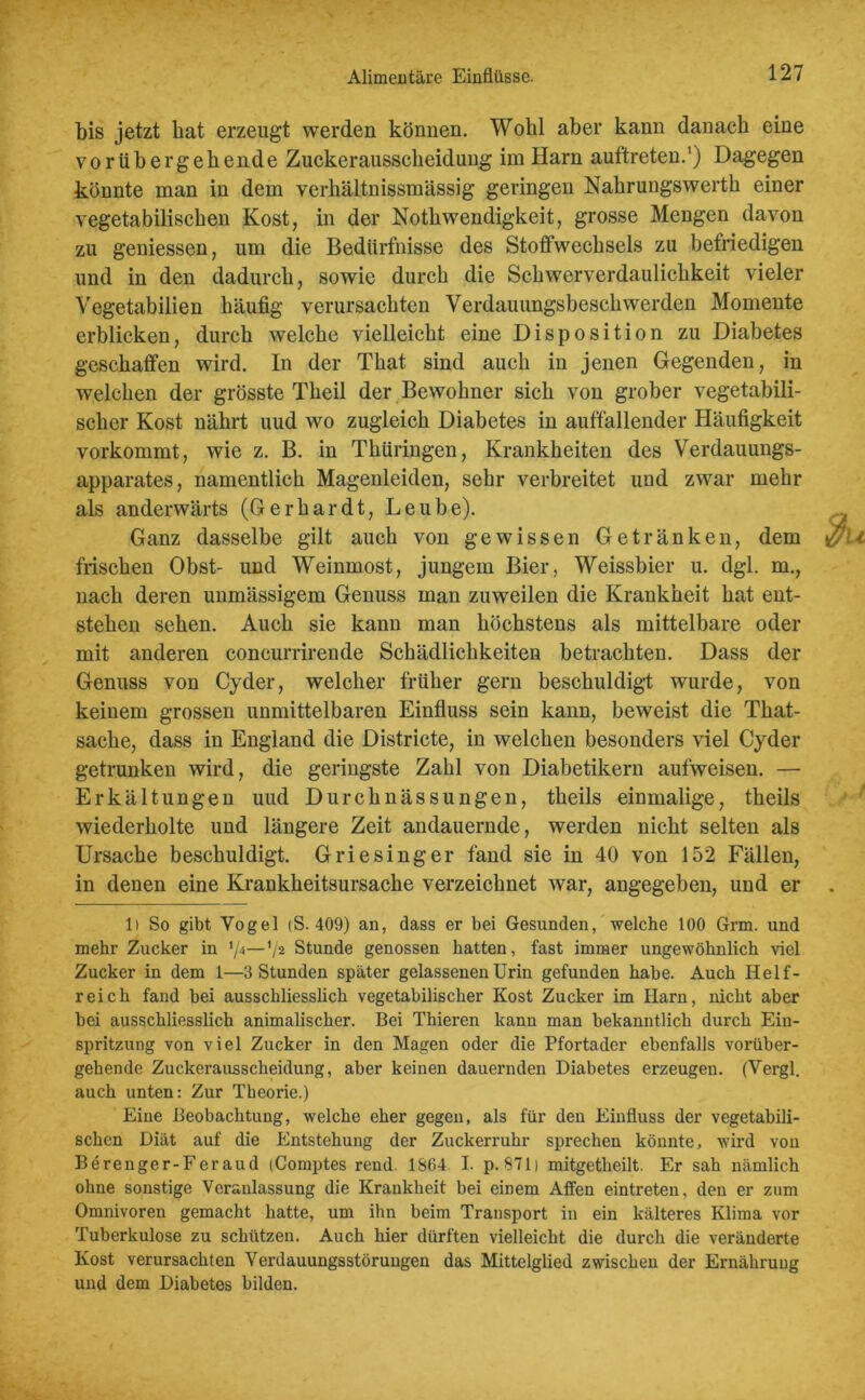 bis jetzt hat erzeugt werden können. Wohl aber kann danach eine vorübergehende Zuckeraussckeidung im Harn auftreten.1) Dagegen könnte man in dem verhältnissmässig geringen Nahrungswerth einer vegetabilischen Kost, in der Nothwendigkeit, grosse Mengen davon zu gemessen, um die Bedürfnisse des Stoffwechsels zu befriedigen und in den dadurch, sowie durch die Schwerverdaulichkeit vieler Vegetabilien häufig verursachten Verdauungsbeschwerden Momente erblicken, durch welche vielleicht eine Disposition zu Diabetes geschaffen wird. In der That sind auch in jenen Gegenden, in welchen der grösste Theil der Bewohner sich von grober vegetabili- scher Kost nährt uud wo zugleich Diabetes in auffallender Häufigkeit vorkommt, wie z. B. in Thüringen, Krankheiten des Verdauungs- apparates, namentlich Magenleiden, sehr verbreitet und zwar mehr als anderwärts (Gerhardt, Leube). Ganz dasselbe gilt auch von gewissen Getränken, dem frischen Obst- und Weinmost, jungem Bier, Weissbier u. dgl. m., nach deren unmässigem Genuss man zuweilen die Krankheit hat ent- stehen sehen. Auch sie kann man höchstens als mittelbare oder mit anderen concurrirende Schädlichkeiten betrachten. Dass der Genuss von Cyder, welcher früher gern beschuldigt wurde, von keinem grossen unmittelbaren Einfluss sein kann, beweist die Tliat- sache, dass in England die Districte, in welchen besonders viel Cyder getrunken wird, die geringste Zahl von Diabetikern aufweisen. — Erkältungen uud Durchnässungen, theils einmalige, theils wiederholte und längere Zeit andauernde, werden nicht selten als Ursache beschuldigt. Griesinger fand sie in 40 von 152 Fällen, in denen eine Krankheitsursache verzeichnet war, angegeben, und er 1) So gibt Vogel (S. 409) an, dass er bei Gesunden, welche 100 Grm. und mehr Zucker in */—V2 Stunde genossen hatten, fast immer ungewöhnlich viel Zucker in dem 1—3 Stunden später gelassenen Urin gefunden habe. Auch Helf- reich fand bei ausschliesslich vegetabilischer Kost Zucker im Harn, nicht aber bei ausschliesslich animalischer. Bei Thieren kann man bekanntlich durch Ein- spritzung von viel Zucker in den Magen oder die Pfortader ebenfalls vorüber- gehende Zuckerausscheidung, aber keinen dauernden Diabetes erzeugen. (Vergl. auch unten: Zur Theorie.) Eine Beobachtung, welche eher gegen, als für den Einfluss der vegetabili- schen Diät auf die Entstehung der Zuckerruhr sprechen könnte, wird von Berenger-Feraud (Comptes rend. 1864 I. p. 871) mitgetheilt. Er sah nämlich ohne sonstige Veranlassung die Krankheit bei einem Affen eintreten, den er zum Omnivoren gemacht hatte, um ihn beim Transport in ein kälteres Klima vor Tuberkulose zu schützen. Auch hier dürften vielleicht die durch die veränderte Kost verursachten Verdauungsstörungen das Mittelglied zwischen der Ernährung und dem Diabetes bilden.