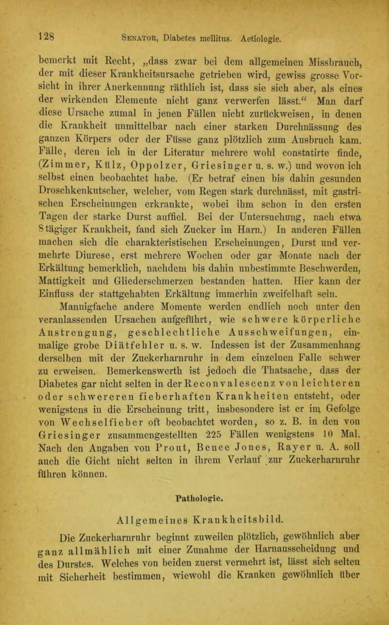 bemerkt mit Recht, „dass zwar bei dem allgemeinen Missbrauch, der mit dieser Krankheitsursache getrieben wird, gewiss grosse Vor- sicht in ihrer Anerkennung räthlich ist, dass sie sich aber, als eines der wirkenden Elemente nicht ganz verwerfen lässt.“ Man darf diese Ursache zumal in jenen Fällen nicht zurückweisen, in denen die Krankheit unmittelbar nach einer starken Durchnässung des ganzen Körpers oder der Ftisse ganz plötzlich zum Ausbruch kam. Fälle, deren ich in der Literatur mehrere wohl constatirte finde, (Zimmer, Külz, Oppolzer, Griesinger u. s. w.) und wovon ich selbst einen beobachtet habe. (Er betraf einen bis dahin gesunden Droschkenkutscher, welcher, vom Regen stark durchnässt, mit gastri- schen Erscheinungen erkrankte, wobei ihm schon in den ersten Tagen der starke Durst auffiel. Bei der Untersuchung, nach etwa 8 tägiger Krankheit, fand sich Zucker im Harn.) In anderen Fällen machen sich die charakteristischen Erscheinungen, Durst und ver- mehrte Diurese, erst mehrere Wochen oder gar Monate nach der Erkältung bemerklick, nachdem bis dahin unbestimmte Beschwerden, Mattigkeit und Gliederschmerzen bestanden batten. Hier kann der Einfluss der stattgehabten Erkältung immerhin zweifelhaft sein. Mannigfache andere Momente werden endlich noch unter den veranlassenden Ursachen aufgeführt, wie schwere körperliche Anstrengung, geschlechtliche Ausschweifungen, ein- malige grobe Diätfehler u. s. w. Indessen ist der Zusammenhang derselben mit der Zuckerharnruhr in dem einzelnen Falle schwer zu erweisen. Bemerkenswerth ist jedoch die Thatsache, dass der Diabetes gar nicht selten in derReconvalescenz von leichteren oder schwereren fieberhaften Krankheiten entsteht, oder wenigstens in die Erscheinung tritt, insbesondere ist er im Gefolge von Wechselfieber oft beobachtet worden, so z. B. in den von Griesinger zusammengestellten 225 Fällen wenigstens 10 Mal. Nach den Angaben von Prout, Bence Jones, Rayer u. A. soll auch die Gicht nicht selten in ihrem Verlauf zur Zuckerharnruhr führen können. Pathologie. Allgemeines Krankheitsbild. Die Zuckerharnruhr beginnt zuweilen plötzlich, gewöhnlich aber ganz allmählich mit einer Zunahme der Harnausscheidung und des Durstes. Welches von beiden zuerst vermehrt ist, lässt sich selten mit Sicherheit bestimmen, wiewohl die Kranken gewöhnlich über