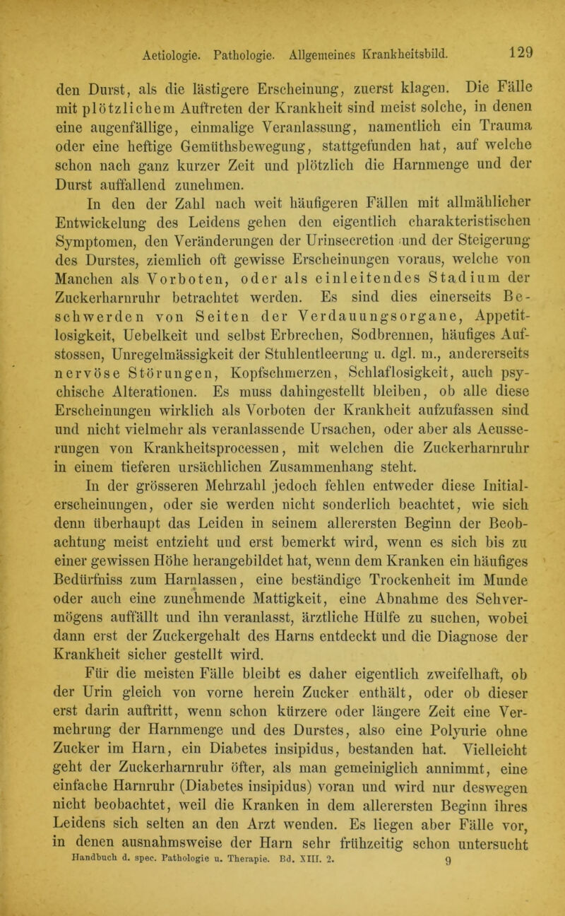 Aetiologie. Pathologie. Allgemeines Krankheitsbild. den Durst, als die lästigere Erscheinung, zuerst klagen. Die Fälle mit plötzlichem Auftreten der Krankheit sind meist solche, in denen eine augenfällige, einmalige Veranlassung, namentlich ein Trauma oder eine heftige Gemüthsbewegung, stattgefunden hat, auf welche schon nach ganz kurzer Zeit und plötzlich die Harnmenge und der Durst auffallend zunehmen. In den der Zahl nach weit häufigeren Fällen mit allmählicher Entwickelung des Leidens gehen den eigentlich charakteristischen Symptomen, den Veränderungen der Urinsecretion und der Steigerung des Durstes, ziemlich oft gewisse Erscheinungen voraus, welche von Manchen als Vorboten, oder als einleitendes Stadium der Zuckerharnruhr betrachtet werden. Es sind dies einerseits Be- schwerden von Seiten der Verdauungsorgane, Appetit- losigkeit, Uebelkeit und selbst Erbrechen, Sodbrennen, häufiges Auf- stossen, Unregelmässigkeit der Stuhlentleerung u. dgl. m., andererseits nervöse Störungen, Kopfschmerzen, Schlaflosigkeit, auch psy- chische Alterationen. Es muss dahingestellt bleiben, ob alle diese Erscheinungen wirklich als Vorboten der Krankheit aufzufassen sind und nicht vielmehr als veranlassende Ursachen, oder aber als Aeusse- rungen von Krankheitsprocessen, mit welchen die Zuckerharnruhr in einem tieferen ursächlichen Zusammenhang steht. In der grösseren Mehrzahl jedoch fehlen entweder diese Initial- erscheinungen, oder sie werden nicht sonderlich beachtet, wie sich denn überhaupt das Leiden in seinem allerersten Beginn der Beob- achtung meist entzieht und erst bemerkt wird, wenn es sich bis zu einer gewissen Höhe herangebildet hat, wenn dem Kranken ein häufiges Bedürfniss zum Harnlassen, eine beständige Trockenheit im Munde oder auch eine zunehmende Mattigkeit, eine Abnahme des Sehver- mögens auffällt und ihn veranlasst, ärztliche Hülfe zu suchen, wobei dann erst der Zuckergehalt des Harns entdeckt und die Diagnose der Krankheit sicher gestellt wird. Für die meisten Fälle bleibt es daher eigentlich zweifelhaft, ob der Urin gleich von vorne herein Zucker enthält, oder ob dieser erst darin auftritt, wenn schon kürzere oder längere Zeit eine Ver- mehrung der Harnmenge und des Durstes, also eine Polyurie ohne Zucker im Harn, ein Diabetes insipidus, bestanden hat. Vielleicht geht der Zuckerharnruhr öfter, als man gemeiniglich annimmt, eine einfache Harnruhr (Diabetes insipidus) voran und wird nur deswegen nicht beobachtet, weil die Kranken in dem allerersten Beginn ihres Leidens sich selten an den Arzt wenden. Es liegen aber Fälle vor, in denen ausnahmsweise der Harn sehr frühzeitig schon untersucht Handtuch d. spec. Pathologie u. Therapie. Bd. XIII. 2. 9