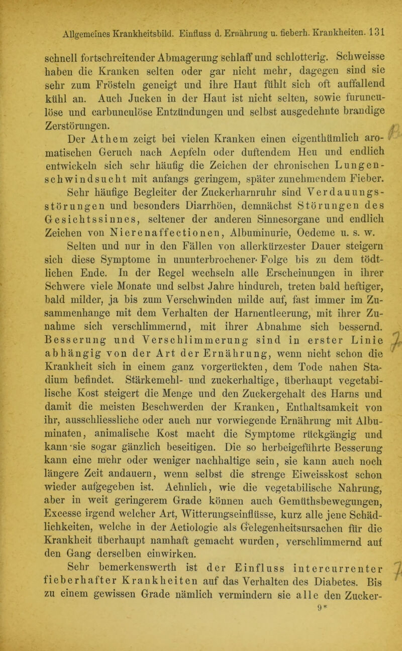 schnell fortschreitender Abmagerung schlaff und schlotterig. Schweisse haben die Kranken selten oder gar nicht mehr, dagegen sind sie sehr zum Frösteln geneigt und ihre Haut fühlt sich oft auffallend kühl an. Auch Jucken in der Haut ist nicht selten, sowie furuncu- löse und carbunculöse Entzündungen und selbst ausgedehnte brandige Zerstörungen. Der Athem zeigt bei vielen Kranken einen eigenthümlich aro- matischen Geruch nach Aepfeln oder duftendem Heu und endlich entwickeln sich sehr häufig die Zeichen der chronischen Lungen- schwindsucht mit anfangs geringem, später zunehmendem Fieber. Sehr häufige Begleiter der Zuckerharnruhr sind Verdauungs- störungen und besonders Diarrhöen, demnächst Störungen des Gesichtssinnes, seltener der anderen Sinnesorgane und endlich Zeichen von Nierenaffectionen, Albuminurie, Oedeme u. s. w. Selten und nur in den Fällen von allerkürzester Dauer steigern sich diese Symptome in ununterbrochener' Folge bis zu dem tödt- lichen Ende. In der Regel wechseln alle Erscheinungen in ihrer Schwere viele Monate und selbst Jahre hindurch, treten bald heftiger, bald milder, ja bis zum Verschwinden milde auf, fast immer im Zu- sammenhänge mit dem Verhalten der Harnentleerung, mit ihrer Zu- nahme sich verschlimmernd, mit ihrer Abnahme sich bessernd. Besserung und Verschlimmerung sind in erster Linie abhängig von der Art der Ernährung, wenn nicht schon die Krankheit sich in einem ganz vorgerückten, dem Tode nahen Sta- dium befindet. Stärkemehl- und zuckerhaltige, überhaupt vegetabi- lische Kost steigert die Menge und den Zuckergehalt des Harns und damit die meisten Beschwerden der Kranken, Enthaltsamkeit von ihr, ausschliessliche oder auch nur vorwiegende Ernährung mit Albu- minaten, animalische Kost macht die Symptome rückgängig und kann-sie sogar gänzlich beseitigen. Die so herbeigeführte Besserung kann eine mehr oder weniger nachhaltige sein, sie kann auch noch längere Zeit andauern, wenn selbst die strenge Eiweisskost schon wieder aufgegeben ist. Aehnlich, wie die vegetabilische Nahrung, aber in weit geringerem Grade können auch Gemüthsbewegungen, Excesse irgend welcher Art, Witterungseinflüsse, kurz alle jene Schäd- lichkeiten, welche in der Aetiologie als Gelegenheitsursachen für die Krankheit überhaupt namhaft gemacht wurden, verschlimmernd auf den Gang derselben ein wirken. Sehr bemerkenswerth ist der Einfluss int ercurrenter fieberhafter Krankheiten auf das Verhalten des Diabetes. Bis zu einem gewissen Grade nämlich vermindern sie alle den Zucker-