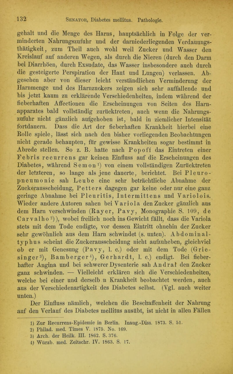 geh alt und die Menge des Harns, hauptsächlich in Folge der ver- minderten Nahrungszufuhr und der darniederliegenden Verdauungs- thätigkeit, zum Theil auch wohl weil Zucker und Wasser den Kreislauf auf anderen Wegen, als durch die Nieren (durch den Darm bei Diarrhöen, durch Exsudate, das Wasser insbesondere auch durch die gesteigerte Perspiration der Haut und Lungen) verlassen. Ab- gesehen aber von dieser leicht verständlichen Verminderung der Harnmenge und des Harnzuckers zeigen sich sehr auffallende und bis jetzt kaum zu erklärende Verschiedenheiten, indem während der fieberhaften Affectionen die Erscheinungen von Seiten des Harn- apparates bald vollständig zurücktreten, auch wenn die Nahrungs- zufuhr nicht gänzlich aufgehoben ist, bald in ziemlicher Intensität fortdauern. Dass die Art der fieberhaften Krankheit hierbei eine Rolle spiele, lässt sich nach den bisher vorliegenden Beobachtungen nicht gerade behaupten, für gewisse Krankheiten sogar bestimmt in Abrede stellen. So z. B. hatte nach Pop off das Eintreten einer Febris recurrens gar keinen Einfluss auf die Erscheinungen des Diabetes, während Semon1 2) von einem vollständigen Zurücktreten der letzteren, so lange als jene dauerte, berichtet. Bei Pleuro- pneumonie sah Leube eine sehr beträchtliche Abnahme der Zuckerausscheidung, Petters dagegen gar keine oder nur eine ganz geringe Abnahme bei Pleuritis, Intermittens und Variolois. Wieder andere Autoren sahen bei Variola den Zucker gänzlich aus dem Harn verschwinden (Rayer, Pavy, Monographie S. 109, de Car valho -)), wobei freilich noch ins Gewicht fällt, dass die Variola stets mit dem Tode endigte, vor dessen Eintritt ohnehin der Zucker sehr gewöhnlich aus dem Harn schwindet (s. unten). Abdominal- typhus scheint die Zuckerausscheidung nicht aufzuheben, gleichviel ob er mit Genesung (Pavy, 1. c.) oder mit dem Tode (Grie- singer3), Bamberger4), Gerhardt, 1. c.) endigt. Bei fieber- hafter Angina und bei schwerer Dysenterie sahAndral den Zucker ganz schwinden. — Vielleicht erklären sich die Verschiedenheiten, welche bei einer und derselb n Krankheit beobachtet werden, auch aus der Verschiedenartigkeit des Diabetes selbst. (Vgl. auch weiter unten.) Der Einfluss nämlich, welchen die Beschaffenheit der Nahrung auf den Verlauf des Diabetes mellitus ausübt, ist nicht in allen Fällen 1) Zur Recurrens-Epidemie in Berlin. Inaug.-Diss. 1873. S. 51. 2) Philad. med. Times V. 1875. No. 169. 3) Arch. der Heilk. III. 1862. S. 376. 4) Würzb. med. Zeitschr. IV. 1863. S. 17.