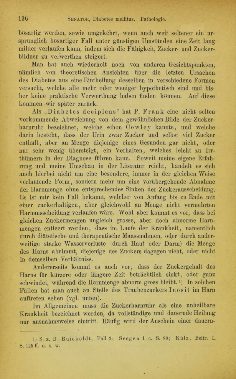 bösartig werden, sowie umgekehrt, wenn auch weit seltener ein ur- sprünglich bösartiger Fall unter günstigen Umständen eine Zeit lang milder verlaufen kann, indem sich die Fähigkeit, Zucker- und Zucker- bildner zu verwerthen steigert. Man hat auch wiederholt noch von anderen Gesichtspunkten, nämlich Yon theoretischen Ansichten über die letzten Ursachen des Diabetes aus eine Eiutheilung desselben in verschiedene Formen versucht, welche alle mehr oder weniger hypothetisch sind und bis- her keine praktische Verwerthung haben finden können. Auf diese kommen wir später zurück. Als „Diabetes decipiens“ hat P. Frank eine nicht selten vorkommende Abweichung von dem gewöhnlichen Bilde der Zucker- harnruhr bezeichnet, welche schon Cowley kannte, und welche darin besteht, dass der Urin zwar Zucker und selbst viel Zucker enthält, aber an Menge diejenige eines Gesunden gar nicht, oder nur sehr wenig übersteigt, ein Verhalten, welches leicht zu Irr- thümern in der Diagnose führen kann. Soweit meine eigene Erfah- rung und meine Umschau in der Literatur reicht, handelt es sich auch hierbei nicht um eine besondere, immer in der gleichen Weise verlaufende Form, sondern mehr um eine vorübergehende Abnahme der Harnmenge ohne entsprechendes Sinken der Zuckerausscheidung. Es ist mir kein Fall bekannt, welcher von Anfang bis zu Ende mit einer zuckerhaltigen, aber gleichwohl an Menge nicht vermehrten Harnausscheidung verlaufen wäre. Wohl aber kommt es vor, dass bei gleichen Zuckermengen ungleich grosse, aber doch abnorme Harn- mengen entleert werden, dass im Laufe der Krankheit, namentlich durch diätetische und therapeutische Maassnahmen, od.er durch ander- weitige starke Wasserverluste (durch Haut oder Darm) die Menge des Harns abnimmt, diejenige des Zuckers dagegen nicht, oder nicht in demselben Verhältniss. Andererseits kommt es auch vor, dass der Zuckergehalt des Harns für kürzere oder längere Zeit beträchtlich sinkt, oder ganz schwindet, während die Harnmenge abnorm gross bleibt,x) In solchen Fällen hat man auch an Stelle des Traubenzuckers Inosit im Harn auftreten sehen (vgl. unten). Im Allgemeinen muss die Zuckerharnruhr als eine unheilbare Krankheit bezeichnet werden, da vollständige und dauernde Heilung nur ausnahmsweise eintritt. Häufig wird der Anschein einer dauern- 1) S. z. B. Ruickoldt, Fall 2; Seegen 1. c. S. 80; Külz, Beitr. I. S. 125 ff. u. s. w.