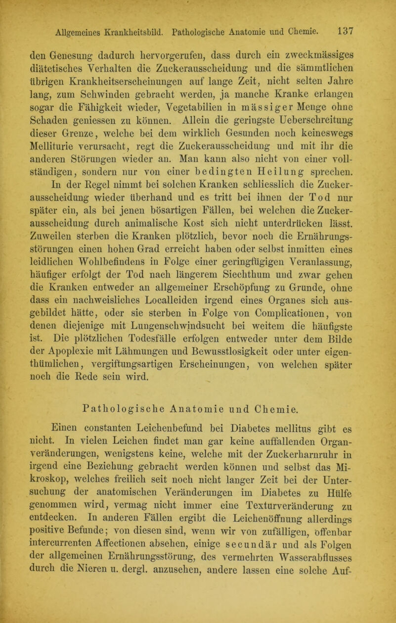 den Genesung dadurch liervorgerufen, dass durch ein zweckmässiges diätetisches Verhalten die Zuckerausscheidung und die sämmtlichen übrigen Krankheitserscheinungen auf lange Zeit, nicht selten Jahre lang, zum Schwinden gebracht werden, ja manche Kranke erlangen sogar die Fähigkeit wieder, Vegetabilien in mässiger Menge ohne Schaden geniessen zu können. Allein die geringste Ueberschreitung dieser Grenze, welche bei dem wirklich Gesunden noch keineswegs Melliturie verursacht, regt die Zuckerausscheidung und mit ihr die anderen Störungen wieder an. Man kann also nicht von einer voll- ständigen, sondern nur von einer bedingten Heilung sprechen. In der Regel nimmt bei solchen Kranken schliesslich die Zucker- ausscheidung wieder überhand und es tritt bei ihnen der Tod nur später ein, als bei jenen bösartigen Fällen, bei welchen die Zucker- ausscheidung durch animalische Kost sich nicht unterdrücken lässt. Zuweilen sterben die Kranken plötzlich, bevor noch die Ernährungs- störungen einen hohen Grad erreicht haben oder selbst inmitten eines leidlichen Wohlbefindens in Folge einer geringfügigen Veranlassung, häufiger erfolgt der Tod nach längerem Siechthum und zwar gehen die Kranken entweder an allgemeiner Erschöpfung zu Grunde, ohne dass ein nachweisliches Localleiden irgend eines Organes sich aus- gebildet hätte, oder sie sterben in Folge von Complicationen, von denen diejenige mit Lungenschwindsucht bei weitem die häufigste ist. Die plötzlichen Todesfälle erfolgen entweder unter dem Bilde der Apoplexie mit Lähmungen und Bewusstlosigkeit oder unter eigen- thümlichen, vergiftungsartigen Erscheinungen, von welchen später noch die Rede sein wird. Pathologische Anatomie und Chemie. Einen constanten Leichenbefund bei Diabetes mellitus gibt es nicht. In vielen Leichen findet man gar keine auffallenden Organ- veränderungen, wenigstens keine, welche mit der Zuckerharnruhr in irgend eine Beziehung gebracht werden können und selbst das Mi- kroskop, welches freilich seit noch nicht langer Zeit bei der Unter- suchung der anatomischen Veränderungen im Diabetes zu Hülfe genommen wird, vermag nicht immer eine Texturveränderung zu entdecken. In anderen Fällen ergibt die Leichenöffnung allerdings positive Befunde; von diesen sind, wenn wir von zufälligen, öffenbar intercurrenten Affectionen absehen, einige secundär und als Folgen der allgemeinen Ernährungsstörung, des vermehrten Wasserabflusses durch die Nieren u. dergl. anzusehen, andere lassen eine solche Auf-