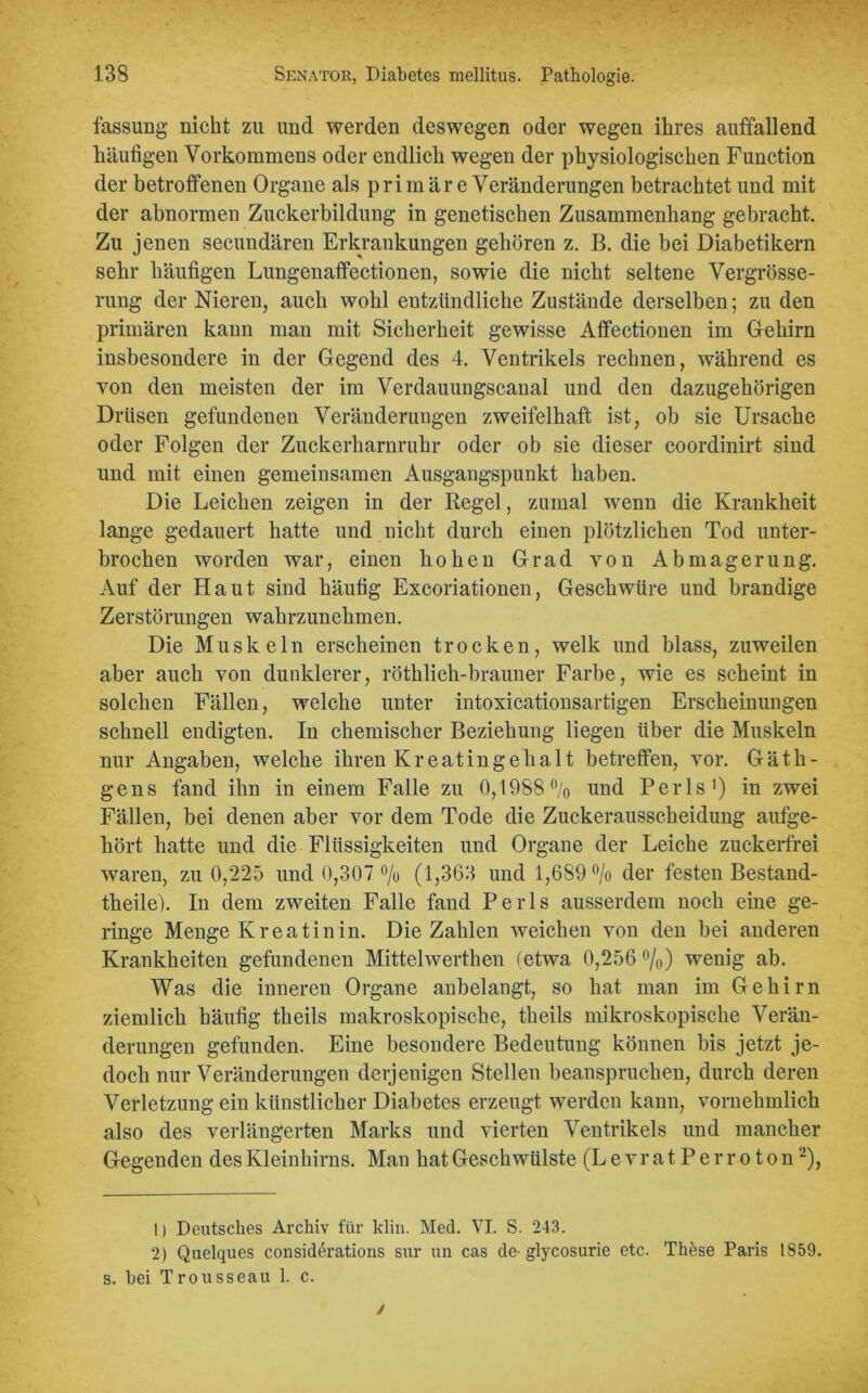 fassung nicht zu und werden deswegen oder wegen ihres auffallend häufigen Vorkommens oder endlich wegen der physiologischen Function der betroffenen Organe als primär e Veränderungen betrachtet und mit der abnormen Zuckerbildung in genetischen Zusammenhang gebracht. Zu jenen secundären Erkrankungen gehören z. B. die bei Diabetikern sehr häufigen Lungenaffectionen, sowie die nicht seltene Vergrösse- rung der Nieren, auch wohl entzündliche Zustände derselben; zu den primären kann man mit Sicherheit gewisse Affectionen im Gehirn insbesondere in der Gegend des 4. Ventrikels rechnen, während es von den meisten der im Verdauungscanal und den dazugehörigen Drüsen gefundenen Veränderungen zweifelhaft ist, ob sie Ursache oder Folgen der Zuckerharnruhr oder ob sie dieser coordinirt sind und mit einen gemeinsamen Ausgangspunkt haben. Die Leichen zeigen in der Regel, zumal wenn die Krankheit lange gedauert hatte und nicht durch einen plötzlichen Tod unter- brochen worden war, einen hohen Grad von Abmagerung. Auf der Haut sind häufig Excoriationen, Geschwüre und brandige Zerstörungen wahrzunehmen. Die Muskeln erscheinen trocken, welk und blass, zuweilen aber auch von dunklerer, röthlich-brauner Farbe, wie es scheint in solchen Fällen, welche unter intoxicationsartigen Erscheinungen schnell endigten. In chemischer Beziehung liegen über die Muskeln nur Angaben, welche ihren Kreatin ge halt betreffen, vor. Gäth- gens fand ihn in einem Falle zu 0,1988% und Perls1) in zwei Fällen, bei denen aber vor dem Tode die Zuckerausscheidung aufge- hört hatte und die Flüssigkeiten und Organe der Leiche zuckerfrei waren, zu 0,225 und 0,307 °/o (1,363 und 1,689 % der festen Bestand- teile). In dem zweiten Falle fand Perls ausserdem noch eine ge- ringe Menge Kreatinin. Die Zahlen weichen von den bei anderen Krankheiten gefundenen Mittelwerten (etwa 0,256 °/0) wenig ab. Was die inneren Organe anbelangt, so hat man im Gehirn ziemlich häufig teils makroskopische, teils mikroskopische Verän- derungen gefunden. Eine besondere Bedeutung können bis jetzt je- doch nur Veränderungen derjenigen Stellen beanspruchen, durch deren Verletzung ein künstlicher Diabetes erzeugt werden kann, vornehmlich also des verlängerten Marks und vierten Ventrikels und mancher Gegenden des Kleinhirns. Man hat Geschwülste (L e v r a t P e r r o t o n2), 1) Deutsches Archiv für klin. Med. VI. S. 243. 2) Quelques considerations sur un cas de-glycosurie etc. These Paris 1859. s. bei Trousseau 1. c.