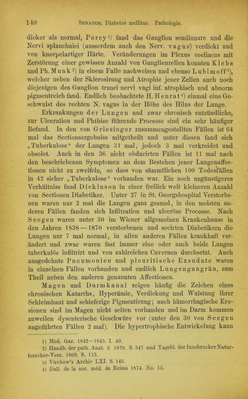 dicker als normal, Percy1) fand das Ganglion semilunare und die Nervi splanchnici (ausserdem auch den Nerv, vagus) verdickt und von knorpelartiger Härte. Veränderungen im Plexus coeliacus mit Zerstörung einer gewissen Anzahl von Ganglienzellen konnten K1 e b s und Pk. Munk2) in einem Falle nach weisen und ebenso Lubimoff3), welcher neben der Sklerosirung und Atrophie jener Zellen auch noch diejenigen des Ganglion trunci nervi vagi inf. atrophisch und abnorm pigmentreich fand. Endlich beobachtete H. Henrat4) einmal eine Ge- schwulst des rechten N. vagus in der Höhe des Hilus der Lunge. Erkrankungen der Lungen und zwar chronisch entzündliche, zur Ulceration und Phthise führende Processe sind ein sehr häufiger Befund. In den von Griesinger zusammengestellten Fällen ist 64 mal das Sectionsergebniss mitgetheilt und unter diesen fand sich „Tuberkulose“ der Lungen 31 mal, jedoch 3 mal verkreidet und obsolet. Auch in den 36 nicht obducirten Fällen ist 11 mal nach den beschriebenen Symptomen an dem Bestehen jener Lungenaffec- tionen nicht zu zweifeln, so dass von sämmtlichen 100 Todesfällen in 4*2 sicher „Tuberkulose“ vorhanden war. Ein noch ungünstigeres Verhältniss fand Dickinson in einer freilich weit kleineren Anzahl von Sectionen Diabetiker. Unter 27 in St. Georgshospital Verstorbe- nen waren nur 2 mal die Lungen ganz gesund, in den meisten an- deren Fällen fanden sich Infiltration und ulceröse Processe. Nach Seegen waren unter 30 im Wiener allgemeinen Krankenhause in den Jahren 1838— 1870 verstorbenen und secirten Diabetikern die Lungen nur 7 mal normal, in allen anderen Fällen krankhaft ver- ändert und zwar waren fast immer eine oder auch beide Lungen tuberkulös infiltrirt und von zahlreichen Cavernen durchsetzt. Auch ausgedehnte Pneumonien und pleuritische Exsudate waren in einzelnen Fällen vorhanden und endlich Lungengangrän, zum Theil neben den anderen genannten Affectionen. Magen und Darmkanal zeigen häufig die Zeichen eines chronischen Katarrhs, Hyperämie, Verdickung und Wulstung ihrer Schleimhaut und schieferige Pigmentirung; auch hämorrhagische Ero- sionen sind im Magen nicht selten vorhanden und im Darm kommen zuweilen dysenterische Geschwüre vor (unter den 30 von Seegen angeführten Fällen 2 mal). Die hypertrophische Entwickelung kann 1) Mecl. Gaz. 1842—1S43. I. 49. 2) Haudb. der path. Anat. 3. 1870. S. 547 und Tagebl. der Innsbrucker Natur- forscher-Vers. 1869. S. 113. 3) Virchow’s Archiv LXI. S. 145. 4) Bull, de la soc. med. de Reims 1874. No. 13.