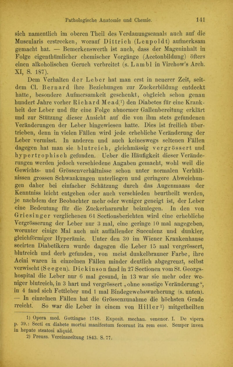 sich namentlich im oberen Theil des Verdauungscanals auch auf die Muscularis erstrecken, worauf Dittrich (Leupoldt) aufmerksam gemacht hat. — Bemerkenswerth ist auch, dass der Mageninhalt in Folge eigentümlicher chemischer Vorgänge (Acetonbildung) öfters einen alkoholischen Geruch verbreitet (s. Larnbl in Virchow’s Arch. XI, S. 187). Dem Verhalten der Leber hat man erst in neuerer Zeit, seit- dem CI. Bernard ihre Beziehungen zur Zuckerbildung entdeckt hatte, besondere Aufmersamkeit geschenkt, obgleich schon genau hundert Jahre vorher Richard Meadj) den Diabetes für eine Krank- heit der Leber und für eine Folge abnormer Gallenbereitung erklärt und zur Stützung dieser Ansicht auf die von ihm stets gefundenen Veränderungen der Leber hingewiesen hatte. Dies ist freilich über- trieben, denn in vielen Fällen wird jede erhebliche Veränderung der Leber vermisst. In anderen und auch keineswegs seltenen Fällen dagegen hat man sie blutreich, gleichmässig vergrössert und hypertrophisch gefunden. Ueber die Häufigkeit dieser Verände- rungen werden jedoch verschiedene Angaben gemacht, wohl weil die Gewichts- und Grössenverhältnisse schon unter normalen Verhält- nissen grossen Schwankungen unterliegen und geringere Abweichun- gen daher bei einfacher Schätzung durch das Augenmaass der Kenntniss leicht entgehen oder auch verschieden beurtheilt werden, je nachdem der Beobachter mehr oder weniger geneigt ist, der Leber eine Bedeutung für die Zuckerharnruhr beizulegen. In den von Griesinger verglichenen 64 Sectionsberichten wird eine erhebliche Vergrösserung der Leber nur 3 mal, eine geringe 10 mal angegeben, worunter einige Mal auch mit auffallender Succulenz und dunkler, gleichförmiger Hyperämie. Unter den 30 im Wiener Krankenhause secirten Diabetikern wurde dagegen die Leber 15 mal vergrössert, blutreich und derb gefunden, von meist dunkelbrauner Farbe, ihre Acini waren in einzelnen Fällen minder deutlich abgegrenzt, selbst verwischt (S e e g e n). D i c k i n s o u fand in 27 Sectionen vom St. Georgs- hospital die Leber nur 6 mal gesund, in 13 war sie mehr oder we- niger blutreich, in 3 hart und vergrössert „ohne sonstige Veränderung“, in 4 fand sich Fettleber und 1 mal Bindegewebswucherung (s. unten). - In einzelnen Fällen hat die Grössenzunahme die höchsten Grade rreicht. So war die Leber in einem von Hill er 1 2) mitgetheilten 1) Opera med. Gottiugae 1748. Exposit. mechau. venenor. I. De vipera p. 39.: Secti ex diabete mortui manifestum feceruut ita rem esse. Semper inven in hepate steatosi aliquid. 2) Preuss. Vereinszeitung 1843. S. 77.