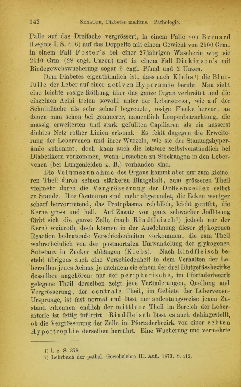 Falle auf das Dreifache vergrössert, in einem Falle von Bernard (Legöns I, S. 416) auf das Doppelte mit einem Gewicht von 2500 Grm., in einem Fall Foster’s bei einer 27jährigen Wäscherin wog sie 2110 Grm. (28 engl. Unzen) und in einem Fall Dickinson’s mit Bindegewebswucherung sogar 9 engl. Pfund und 2 Unzen. Dem Diabetes eigenthiimlich ist, dass nach Klebs1) die Blut- fülle der Leber auf einer activen Hyperämie beruht. Man sieht eine leichte rosige Röthung über das ganze Organ verbreitet und die einzelnen Acini treten sowohl unter der Leberserosa, wie auf der Schnittfläche als sehr scharf begrenzte, rosige Flecke hervor, an denen man schon bei genauerer, namentlich Loupenbetrachtung, die mässig erweiterten und stark gefüllten Capillaren als ein äusserst dichtes Netz rother Linien erkennt. Es fehlt dagegen die Erweite- rung der Lebervenen und ihrer Wurzeln, wie sie der Stauungshyper- ämie zukommt, doch kann auch die letztere selbstverständlich bei Diabetikern Vorkommen, wenn Ursachen zu Stockungen in den Leber- venen (bei Lungenleiden z. B.) vorhanden sind. Die Volu ms zun ahme des Organs kommt aber nur zum kleine- ren Theil durch seinen stärkeren Blutgehalt, zum grösseren Theil vielmehr durch die Ye r gross er ung der Drüsenzellen selbst zu Stande. Ihre Contouren sind mehr abgerundet, die Ecken weniger scharf hervortretend, das Protoplasma reichlich, leicht getrübt, die Kerne gross und hell. Auf Zusatz von ganz schwacher Jodlösung färbt sich die ganze Zelle (nach Rindfleisch2) jedoch nur der Kern) weinroth, doch können in der Ausdehnung dieser glykogenen Reaction bedeutende Verschiedenheiten Vorkommen, die zum Theil wahrscheinlich von der postmortalen Umwandelung der glykogenen Substanz in Zucker abhängen (Klebs). Nach Rindfleisch be- steht übrigens auch eine Verschiedenheit in dem Verhalten der Le- berzellen jedes Acinus, je nachdem sie einem der drei Blutgefässbezirke desselben angehören: nur der peripherische, im Pfortaderbezirk gelegene Theil derselben zeigt jene Veränderungen, Quellung und Vergrösserung, der centrale Theil, im Gebiete der Lebervenen- Ursprünge, ist fast normal und lässt nur andeutungsweise jenen Zu- stand erkennen, endlich der mittlere Theil im Bereich der Leber- arterie ist fettig infiltrirt. Rindfleisch lässt es auch dahingestellt, ob die Vergrösserung der Zelle im Pfortaderbezirk von einer echten Hypertrophie derselben herrührt. Eine Wucherung und vermehrte 1) 1. c. 8. 378. 2) Lehrbuch der pathol. Gewebelehre III. Aufi. 1873. S. 412.