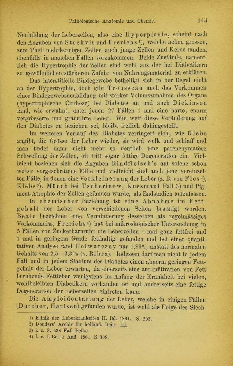 Neubildung der Leberzellen, also eine Hyperplasie, scheint nach den Angaben von Stock vis und Frerichs *), welche neben grossen, zum Tbeil mekrkernigen Zellen auch junge Zellen und Kerne fanden, ebenfalls in manchen Fällen vorzukommen. Beide Zustände, nament- lich die Hypertrophie der Zellen sind wohl aus der bei Diabetikern so gewöhnlichen stärkeren Zufuhr von Nahrungsmaterial zu erklären. Das interstitielle Bindegewebe betheiligt sich in der Regel nicht an der Hypertrophie, doch gibt Trousseau auch das Vorkommen einer Bindegewebsneubildung mit starker Volumszunahme des Organs (hypertrophische Cirrhose) bei Diabetes an und auch Dickinson fand, wie erwähnt, unter jenen 27 Fällen 1 mal eine harte, enorm vergrösserte und granulirte Leber. Wie weit diese Veränderung auf den Diabetes zu beziehen sei, bleibt freilich dahingestellt. Im weiteren Verlauf des Diabetes verringert sich, wie Klebs angibt, die Grösse der Leber wieder, sie wird welk und schlaff und man findet dann nicht mehr so deutlich jene parenchymatöse Schwellung der Zellen, oft tritt sogar fettige Degeneration ein. Viel- leicht beziehen sich die Angaben Rindfleisch’s auf solche schon weiter vorgeschrittene Fälle und vielleicht sind auch jene vereinzel- ten Fälle, in denen eine Verkleinerung der Leber (z. B. von Fies1 2), Klebs3), Münch bei Tscherinow, Kussmaul Fall 3) und Pig- ment-Atrophie der Zellen gefunden wurde, als Endstadien aufzufassen. In chemischer Beziehung ist eine Abnahme im Fett- gehalt der Leber von verschiedenen Seiten bestätigt worden. Beale bezeichnet eine Verminderung desselben als regelmässiges Vorkommniss, Frerichs4) hat bei mikroskopischer Untersuchung in 5 Fällen von Zuckerharnruhr die Leberzellen 4 mal ganz fettfrei und 1 mal in geringem Grade fetthaltig gefunden und bei einer quanti- tativen Analyse fand Folwarczny nur 1,89% anstatt des normalen Gehalts von 2,5—3,3% (v. Bibra). Indessen darf man nicht in jedem Fall und in jedem Stadium des Diabetes einen abnorm geringen Fett- gehalt der Leber erwarten, da einerseits eine auf Infiltration von Fett beruhende Fettleber wenigstens im Anfang der Krankheit bei vielen, wohlbeleibten Diabetikern vorhanden ist und andrerseits eine fettige Degeneration der Leberzellen eintreten kann. Die Amyloidentartung der Leber, welche in einigen Fällen (Dutcher, Hartsen) gefunden wurde, ist wohl als Folge des Siech- 1) Klinik der Leberkrankeren II. Bd. 1861. S. 203. 2) Donders’ Archiv für holländ. Beitr. III. 3) 1. c. S. 538 Fall Belke. 4) 1. c. I. Bd. 2. Aufl. 1861. S. 308.