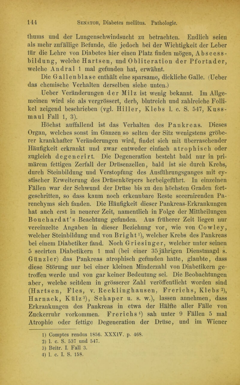 thums und der Lungenschwindsucht zu betrachten. Endlich seien als mehr zufällige Befunde, die jedoch bei der Wichtigkeit der Leber tür die Lehre von Diabetes hier einen Platz finden mögen, Abseess- bildung, welche Hartsen, und Obliteration der Pfortader, welche Andral 1 mal gefunden hat, erwähnt. Die Gallenblase enthält eine sparsame, dickliche Galle. (Ueber das chemische Verhalten derselben siehe unten.) Ueber Veränderungen der Milz ist wenig bekannt. Im Allge- meinen wird sie als vergrössert, derb, blutreich und zahlreiche Folli- kel zeigend beschrieben (vgl. Hi 11 er, Ivlebs 1. c. S. 547, Kuss- maul Fall 1, 3). Höchst auffallend ist das Verhalten des Pankreas. Dieses Organ, welches sonst im Ganzen so selten der Sitz wenigstens gröbe- rer krankhafter Veränderungen wird, findet sich mit überraschender Häufigkeit erkrankt und zwar entweder einfach atrophisch oder zugleich degenerirt. Die Degeneration besteht bald nur in pri- märem fettigen Zerfall der Drüsenzellen, bald ist sie durch Krebs, durch Steinbildung und Verstopfung des Ausführungsganges mit cy- stischer Erweiterung des Drüsenkörpers herbeigeführt. In einzelnen Fällen war der Schwund der Drüse bis zu den höchsten Graden fort- geschritten, so dass kaum noch erkennbare Reste secernirenden Pa- renchyms sich fanden. Die Häufigkeit dieser Pankreas-Erkrankungen hat auch erst in neuerer Zeit, namentlich in Folge der Mittheilungen Bouchardat’s Beachtung gefunden. Aus früherer Zeit liegen nur vereinzelte Angaben in dieser Beziehung vor, wie von Cowley, welcher Steinbildung und von B right')> welcher Krebs des Pankreas bei einem Diabetiker fand. Noch Griesinger, welcher unter seinen 5 secirten Diabetikern 1 mal (bei einer 35jährigen Dienstmagd s. Giinzler) das Pankreas atrophisch gefunden hatte, glaubte, dass diese Störung nur bei einer kleinen Minderzahl von Diabetikern ge- troffen werde und von gar keiner Bedeutung sei. Die Beobachtungen aber, welche seitdem in grösserer Zahl veröffentlicht worden sind (Hartsen, Fies, v. Recklinghausen, Frerichs, Klebs 1 2), Harnack, Külz3 4), Sch aper u. s. w.), lassen annehmen, dass Erkrankungen des Pankreas in etwa der Hälfte aller Fälle von Zuckerruhr Vorkommen. Frerichs ') sah unter 9 Fällen 5 mal Atrophie oder fettige Degeneration der Drüse, und im Wiener 1) Comptes rendus 1856. XXXIV. p. 468. 2) 1. c. S. 537 und 547. 3) Beitr. I. Fall 3. 4) 1. c. I. S. 158.