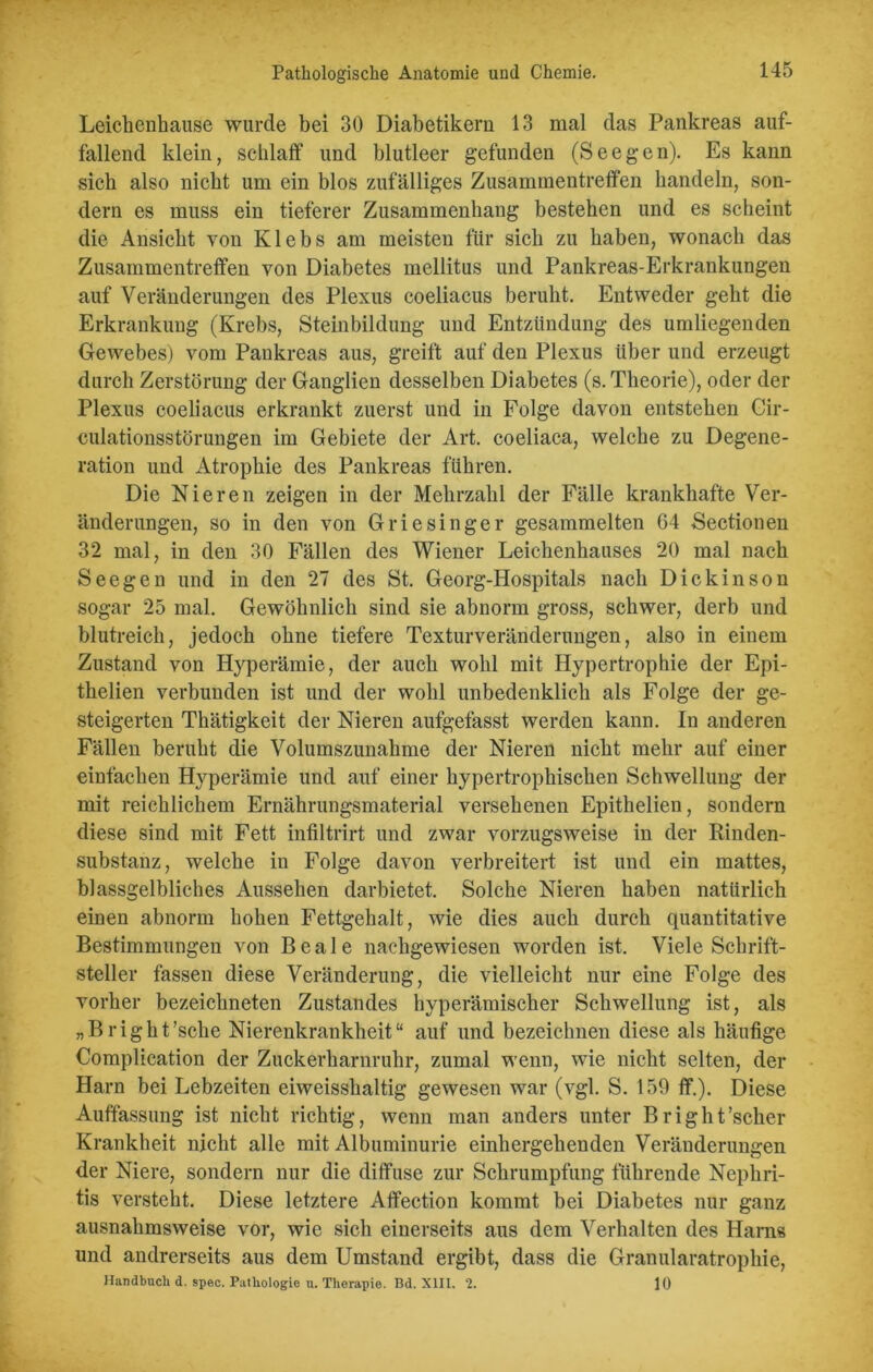 Leichenhause wurde bei 30 Diabetikern 13 mal das Pankreas auf- fallend klein, schlaff und blutleer gefunden (Seegen). Es kann sich also nicht um ein blos zufälliges Zusammentreffen handeln, son- dern es muss ein tieferer Zusammenhang bestehen und es scheint die Ansicht von Klebs am meisten für sich zu haben, wonach das Zusammentreffen von Diabetes mellitus und Pankreas-Erkrankungen auf Veränderungen des Plexus coeliacus beruht. Entweder geht die Erkrankung (Krebs, Steinbildung und Entzündung des umliegenden Gewebes) vom Pankreas aus, greift auf den Plexus Uber und erzeugt durch Zerstörung der Ganglien desselben Diabetes (s. Theorie), oder der Plexus coeliacus erkrankt zuerst und in Folge davon entstehen Cir- culationsstörungen im Gebiete der Art. coeliaca, welche zu Degene- ration und Atrophie des Pankreas führen. Die Nieren zeigen in der Mehrzahl der Fälle krankhafte Ver- änderungen, so in den von Griesinger gesammelten 64 Sectionen 32 mal, in den 30 Fällen des Wiener Leichenhauses 20 mal nach Seegen und in den 27 des St. Georg-Hospitals nach Dickinson sogar 25 mal. Gewöhnlich sind sie abnorm gross, schwer, derb und blutreich, jedoch ohne tiefere Texturveränderungen, also in einem Zustand von Hyperämie, der auch wohl mit Hypertrophie der Epi- thelien verbunden ist und der wohl unbedenklich als Folge der ge- steigerten Thätigkeit der Nieren aufgefasst werden kann. In anderen Fällen beruht die Volumszunahme der Nieren nicht mehr auf einer einfachen Hyperämie und auf einer hypertrophischen Schwellung der mit reichlichem Ernährungsmaterial versehenen Epithelien, sondern diese sind mit Fett infiltrirt und zwar vorzugsweise in der Rinden- substanz, welche in Folge davon verbreitert ist und ein mattes, blassgelbliches Aussehen darbietet. Solche Nieren haben natürlich einen abnorm hohen Fettgehalt, wie dies auch durch quantitative Bestimmungen von Beale nachgewiesen worden ist. Viele Schrift- steller fassen diese Veränderung, die vielleicht nur eine Folge des vorher bezeichneten Zustandes hyperämischer Schwellung ist, als „Bright’sche Nierenkrankheit“ auf und bezeichnen diese als häufige Complication der Zuckerharnruhr, zumal wenn, wie nicht selten, der Harn bei Lebzeiten eiweisshaltig gewesen war (vgl. S. 159 ff.). Diese Auffassung ist nicht richtig, wenn man anders unter Bright’scher Krankheit nicht alle mit Albuminurie einhergehenden Veränderungen der Niere, sondern nur die diffuse zur Schrumpfung führende Nephri- tis versteht. Diese letztere Affection kommt bei Diabetes nur ganz ausnahmsweise vor, wie sich einerseits aus dem Verhalten des Harns und andrerseits aus dem Umstand ergibt, dass die Granularatrophie, Handbuch d. spec. Pathologie n. Therapie. Bd. XIII. 2. 10